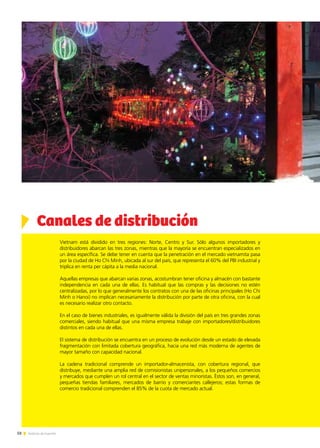 58 Noticias de ExportAr58 Noticias de ExportAr58 Noticias de ExportAr
Vietnam está dividido en tres regiones: Norte, Centro y Sur. Sólo algunos importadores y
distribuidores abarcan las tres zonas, mientras que la mayoría se encuentran especializados en
un área específica. Se debe tener en cuenta que la penetración en el mercado vietnamita pasa
por la ciudad de Ho Chi Minh, ubicada al sur del país, que representa el 60% del PBI industrial y
triplica en renta per cápita a la media nacional.
Aquellas empresas que abarcan varias zonas, acostumbran tener oficina y almacén con bastante
independencia en cada una de ellas. Es habitual que las compras y las decisiones no estén
centralizadas, por lo que generalmente los contratos con una de las oficinas principales (Ho Chi
Minh o Hanoi) no implican necesariamente la distribución por parte de otra oficina, con la cual
es necesario realizar otro contacto.
En el caso de bienes industriales, es igualmente válida la división del país en tres grandes zonas
comerciales, siendo habitual que una misma empresa trabaje con importadores/distribuidores
distintos en cada una de ellas.
El sistema de distribución se encuentra en un proceso de evolución desde un estado de elevada
fragmentación con limitada cobertura geográfica, hacia una red más moderna de agentes de
mayor tamaño con capacidad nacional.
La cadena tradicional comprende un importador-almacenista, con cobertura regional, que
distribuye, mediante una amplia red de comisionistas unipersonales, a los pequeños comercios
y mercados que cumplen un rol central en el sector de ventas minoristas. Éstos son, en general,
pequeñas tiendas familiares, mercados de barrio y comerciantes callejeros; estas formas de
comercio tradicional comprenden el 85% de la cuota de mercado actual.
Canales de distribución
 