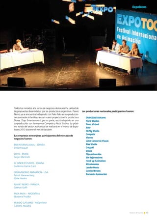 5Noticias de ExportAr
Expotoons
5Noticias de ExportAr
Todos los invitados a la ronda de negocios destacaron la calidad de
las propuestas desarrolladas por las productoras argentinas. Planet
Nemo ya se encuentra trabajando con Paka Paka en co-produccio-
nes animadas infantiles y en un nuevo proyecto con la productora
Dosve. Zoyo Entertainment, por su parte, está trabajando en una
co-producción con la empresa Competir y Nut’s Studios. La próxi-
ma ronda del sector audiovisual se realizará en el marco de Expo-
toons 2013 durante el mes de octubre.
Las empresas extranjeras participantes del mercado de
negocios fueron:
Las productoras nacionales participantes fueron:
Diablillos Estelares
Nut’s Studios
Toma Virtual
3dar
McFly Studio
Competir
Vlexus
Cubo Consorcio Visual	
Rise Studio
Gotzuki
Dosve
Flip Animación
Sin dejar rastros
Hook Up Animation
Killabunnies
Leader Music
Canned Brains
Encuadre Animación
 