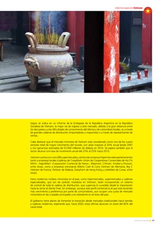 59Noticias de ExportAr
Según se indica en un informe de la Embajada de la República Argentina en la República
Socialista de Vietnam, la mejor vía de ingreso a este mercado, debido a la gran distancia entre
los dos países y a las dificultades de conocimiento del idioma y de costumbres locales, es a través
de grandes cadenas de distribución (importadores y mayoristas) o a través de representantes de
ventas.
Cabe destacar que el mercado minorista de Vietnam está considerado como uno de los cuatro
sectores retail de mayor crecimiento del mundo, con alzas mayores al 20% anual desde 2007
y con ganancias estimadas de 53.000 millones de dólares en 2010. Se espera también que el
sector alcance una tasa de incremento anual del 23% al 25% hacia 2015.
Vietnamcuentaconunos280supermercados,centrosdecomprasehipermercadospertenecientes
tanto a empresas locales (cadenas de CoopMark–Unión de Cooperativas Comerciales de Ho Chi
Minh–, HaproMart –Corporación Comercial de Hanoi–, Maximart, Citimart, Vinatex y Fivimart,
entre otras), como a empresas extranjeras (Metro Cash & Carry Vietnam de Alemania, Big C
Vietnam de Francia, Parkson de Malasia, DairyFarm de Hong Kong y LotteMart de Corea, entre
otras).
Estos modernos núcleos minoristas en el país, como hipermercados, supermercados y cadenas
especializadas, que son de carácter novedoso en Vietnam, están incorporando un sistema
de control de toda la cadena de distribución, que supervisa lo sucedido desde la importación
hasta la venta al cliente final. Sin embargo, aunque este perfil comercial es el que está teniendo
más crecimiento y preferencia por parte de consumidores, aún ocupan una cuota de mercado
minoritaria en las ciudades principales y es inexistente en el resto del país.
El gobierno tiene planes de fomentar la transición desde mercados tradicionales hacia tiendas
y cadenas modernas, esperando que, hacia 2020, estas últimas alcancen un share del 40% del
canal retail.
59Noticias de ExportAr
informe especial Vietnam
 