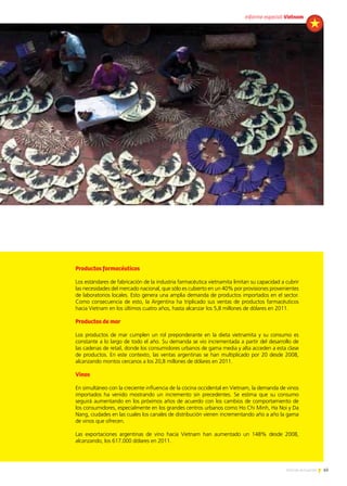 65Noticias de ExportAr
Productos farmacéuticos
Los estándares de fabricación de la industria farmacéutica vietnamita limitan su capacidad a cubrir
las necesidades del mercado nacional, que sólo es cubierto en un 40% por provisiones provenientes
de laboratorios locales. Esto genera una amplia demanda de productos importados en el sector.
Como consecuencia de esto, la Argentina ha triplicado sus ventas de productos farmacéuticos
hacia Vietnam en los últimos cuatro años, hasta alcanzar los 5,8 millones de dólares en 2011.
Productos de mar
Los productos de mar cumplen un rol preponderante en la dieta vietnamita y su consumo es
constante a lo largo de todo el año. Su demanda se vio incrementada a partir del desarrollo de
las cadenas de retail, donde los consumidores urbanos de gama media y alta acceden a esta clase
de productos. En este contexto, las ventas argentinas se han multiplicado por 20 desde 2008,
alcanzando montos cercanos a los 20,8 millones de dólares en 2011.
Vinos
En simultáneo con la creciente influencia de la cocina occidental en Vietnam, la demanda de vinos
importados ha venido mostrando un incremento sin precedentes. Se estima que su consumo
seguirá aumentando en los próximos años de acuerdo con los cambios de comportamiento de
los consumidores, especialmente en los grandes centros urbanos como Ho Chi Minh, Ha Noi y Da
Nang, ciudades en las cuales los canales de distribución vienen incrementando año a año la gama
de vinos que ofrecen.
Las exportaciones argentinas de vino hacia Vietnam han aumentado un 148% desde 2008,
alcanzando, los 617.000 dólares en 2011.
informe especial Vietnam
 