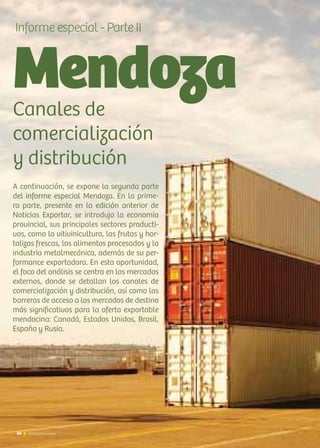 66 Noticias de ExportAr66 Noticias de ExportAr
Mendoza
Informe especial - Parte II
Canales de
comercialización
y distribución
A continuación, se expone la segunda parte
del informe especial Mendoza. En la prime-
ra parte, presente en la edición anterior de
Noticias Exportar, se introdujo la economía
provincial, sus principales sectores producti-
vos, como la vitivinicultura, las frutas y hor-
talizas frescas, los alimentos procesados y la
industria metalmecánica, además de su per-
formance exportadora. En esta oportunidad,
el foco del análisis se centra en los mercados
externos, donde se detallan los canales de
comercialización y distribución, así como las
barreras de acceso a los mercados de destino
más significativos para la oferta exportable
mendocina: Canadá, Estados Unidos, Brasil,
España y Rusia.
 