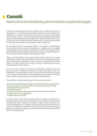 67Noticias de ExportAr
El régimen de importaciones de Canadá es regulado por el Canada Customs Act y se
corresponde con un modelo de libre intercambio comercial en el cual la mayoría de las
importaciones no requieren autorización de ningún tipo. Sin embargo, algunos bienes,
como el carbón, el acero, las armas y los productos agrícolas, sólo pueden ser importados
después de haber obtenido la licencia correspondiente. Export and Import Permits Act es
un acta que incluye una lista de control de importaciones en la que se especifican todas
las mercancías cuya importación está prohibida o sujeta a contingentes.
Las solicitudes de licencia de importación deben ir, sin excepción, acompañadas de
la correspondiente factura proforma; igualmente, es probable que las autoridades
aduaneras exijan más documentos. Las licencias poseen un período de validez de 30 días;
las solicitudes de licencia se pueden tramitar o bien a través de un agente de aduanas, o
bien en una de las oficinas del Export and Import Bureau (EICB).
Debido a la particular dinámica de las operaciones de comercio exterior y a la constante
actualización y cambio en las regulaciones de importación, es recomendable informarse
sobre la exportación de productos a Canadá. El sitio de la Canadian Border Services
Agency es el mejor lugar para encontrar esta información: http://www.cbsa-asfc.gc.ca/
sme-pme/import-sme-pme-eng.html
En ese sitio web se incluyen una serie de recomendaciones, además de una guía
paso a paso sobre la exportación de productos a Canadá. Si bien ésta se orienta a los
importadores o sus representantes, ofrece un panorama de la documentación necesaria
y de los controles a los que debe ser sometido cada producto que desee ser introducido
al país. Por esto, esta guía resulta de gran utilidad para los exportadores.
Toda exportación a Canadá requiere presentar los siguientes documentos:
-la nota de arribo aprobada llamada Cargo Control Document (CCD) o formulario A8A;
-la factura comercial o la factura aduanera canadiense (Canada Customs Invoice);
-el formulario oficial de Aduanas B-3;
-el certificado de origen;
-las licencias, permisos, certificaciones sanitarias o de calidad que correspondan o
convengan según los casos específicos; y
-la confirmación de venta (COS)
La nota de arribo o Cargo Control Document (CCD), que debe ser elaborada por la
compañía transportista, es el documento base para iniciar el proceso de nacionalización
de los productos y para transportar la mercadería a cualquier oficina de aduana o a al-
macenes de depósitos para su inspección. Este documento incluye, entre otros datos, la
valuación, la clasificación, el tratamiento arancelario y el origen del producto. Esta nota
puede ser encontrada en el siguiente sitio web: http://www.cbsa-asfc.gc.ca/publications/
forms-formulaires/a8a-b.pdf.
Canadá
Restricciones no arancelarias y documentación usualmente exigida
67Noticias de ExportAr
 