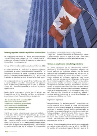 68 Noticias de ExportAr
Normasyrequisitostécnicos-Organismosdeacreditación
La infraestructura de calidad en Canadá, denominada National
Standards System, está integrada por todos los entes públicos y
privados que refrendan la calidad de los productos y los servicios
introducidos al mercado canadiense.
Consejo de Normas de Canadá (Standards Council of Canada – SCC)
El Consejo de Normas de Canadá (SCC) es el principal organismo
público dentro del sistema y tiene competencias para acreditar a los
organismos de desarrollo de normas y certificación (entidades de
certificación y laboratorios de ensayos y calibración), y para coordinar
la actividad de todos los organismos del National Standards System.
Como corporación federal encargada de dirigir y facilitar el desarrollo
y uso de estándares nacionales e internacionales, este organismo
regula la certificación y la homologación de todos los productos.
Aunque la SCC no depende del Estado, es financiada en parte con
fondos públicos.
Existen algunas organizaciones privadas que se dedican, bajo
la supervisión del SCC, a desarrollar estándares para un sector o
producto determinado. Algunas de éstas son las siguientes:
−The Canadian Standards Association (CSA)
(http://www.scc.ca/en/index.shtml)
−Underwriters Laboratories of Canada (UL)
(http://www.csa.ca/cm/ca/en/home)
−The Canadian General Standards Board
(http://www.pwgsc.gc.ca/cgsb/)
Cuando una empresa extranjera desea exportar sus productos a
Canadá, debe obtener previamente los certificados que acrediten
que éstos cumplen con todas las regulaciones y estándares de la
legislación canadiense vigente.
La SCC cobra una tarifa por estudiar las necesidades normativas del
producto y por la norma en sí. Si el exportador no deseara pagarla,
puede utilizar las bases de datos cibernéticas del SCC o del organismo
encargado de certificar ese tipo de productos; sin embargo, estas
bases de datos son difíciles de consultar y algo confusas.
Aunque la SCC no emite certificaciones de conformidad, sí acredita
a otros organismos para que lo hagan en su lugar. Existen cuatro
organizaciones de desarrollo de normas acreditadas a tal efecto.
Normas de cumplimiento obligatorio y voluntario
Las normas establecidas por las administraciones federales,
provinciales y municipales son de cumplimiento obligatorio. Las
normas elaboradas por organismos privados o sin una relación
directa con las autoridades administrativas son, en principio, de
cumplimiento voluntario; no obstante, como ningún importador
acepta productos sin certificación canadiense, estas normas
pueden convertirse prácticamente en obligatorias. Muchas veces
las administraciones públicas se basan en las normas desarrolladas
por organismos privados para incluir especificaciones técnicas o
de seguridad en sus textos legislativos, transformando una norma
optativa en obligatoria. La manera más habitual de hacer esto es
introduciéndola en el texto de una ley, como sucedió, por ejemplo,
con la Ley de Alimentos y Productos de Droguería (Food and Drugs
Act). Cada autoridad provincial tiene potestad para adoptar y
modificar, según su conveniencia, las normas desarrolladas por las
organizaciones habilitadas a tal efecto.
Regímenes especiales
Obligatoriedad del uso del idioma francés. Canadá cuenta con
normas específicas para la provincia de Quebec; éstas regulan el
uso del francés en la comercialización de productos dentro de su
jurisdicción. La legislación establece requisitos lingüísticos sobre las
actividades comerciales, incluyendo contratos, órdenes de compra,
facturas, catálogos y material informativo. Existen asimismo reglas
específicas de etiquetado y empaque, las cuales establecen que
las mismas deben contener instrucciones en francés e inglés. Para
acceder a más información, puede consultarse el sitio web
http://www.oqlf.gouv.qc.ca.
El acceso al mercado estadounidense también está condicionado
por medidas no arancelarias, las cuales se aplican a un 34% de
las partidas del nomenclador. Según la Comisión Nacional de
 