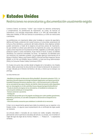 69Noticias de ExportAr
Comercio Exterior, las barreras “núcleo” (que incluyen los derechos antidumping
y compensatorios, las prohibiciones de importación, las cuotas, las licencias no
automáticas y los aranceles estacionales) afectan a un 18% del nomenclador. De
todas estas medidas, el 70% son licencias no automáticas y un 20% son restricciones
cuantitativas.
Las prohibiciones a la importación deben estar fundadas en razones de seguridad y
defensa del Estado, protección de la salud humana y el consumidor, preservación de
la fauna y flora doméstica, y protección del medio ambiente. Estos objetivos también
pueden promoverse a través de la exigencia de permisos previos de importación,
los que también se utilizan para administrar los regímenes de cuotas. Los productos
sujetos a estos requisitos son los productos animales, vegetales y sus derivados, algunos
productos sujetos a cuotas arancelarias, el gas natural, la fauna, la pesca, las bebidas
alcohólicas, las sustancias controladas, las armas , los explosivos, los destilados para
uso industrial y los materiales nucleares. Las principales agencias intervinientes son el
Bureau of Alcohol, Tobacco and Firearms (BATF), el Animal and Plant Inspection Service
(APHIS), el US Fish and Wildlife Service (USFWS), la Food and Drug Administration
(FDA) y la Consumer Product Safety Commission (CPSC).
En el plazo de quince días corridos desde la llegada de la mercadería a los Estados
Unidos, deben presentarse los documentos de entrada (la declaración de aduana) en
el lugar indicado por el Director de Distrito o de área, a menos que se otorgue una
prórroga.
Los documentos son:
−Manifiesto de Ingreso de Mercancías (Entry Manifest) –formulario aduanero 7533–, la
Solicitud y Permiso Especial de Entrega Inmediata (Application and Special permit for
Inmediate Delivery), formulario aduanero 3461, u otro formulario para la liberación
de las mercaderías que exija el director del distrito. Estos formularios están disponibles
para ser descargados en el sitio web:http://www.cbp.gov/xp/cgov/toolbox/forms/
−Prueba de derecho de ingreso de las mercaderías, el manifiesto de embarque o la
carta de porte emitida por el transportista
−Factura comercial o pro forma
−Packing list
−Certificado que pruebe que se ha pagado una fianza para cubrir posibles gravámenes,
impuestos y sanciones, el cual debe acompañar la declaración de despacho de la
mercancía
−Otros documentos necesarios para establecer la admisión de la mercancía
Si bien no es requerimiento general para todos los productos que se exportan a los
Estados Unidos, en algunos casos la presentación de un certificado de origen puede
ser necesaria.
Los artículos deben ir marcados de una manera tan visible, tangible, imborrable y
permanente como lo permita la naturaleza del artículo o su envase, con el nombre en
inglés del lugar de origen de los mismos (“Made in…”, “Product of…” o expresiones
similares).
Estados Unidos
Restricciones no arancelarias y documentación usualmente exigida
 