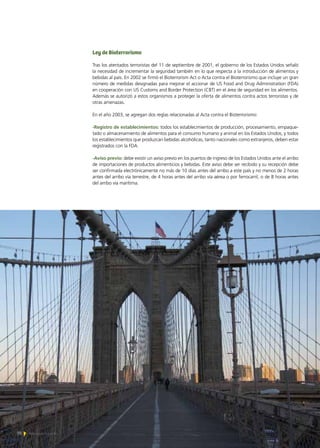 70 Noticias de ExportAr
Ley de Bioterrorismo
Tras los atentados terroristas del 11 de septiembre de 2001, el gobierno de los Estados Unidos señaló
la necesidad de incrementar la seguridad también en lo que respecta a la introducción de alimentos y
bebidas al país. En 2002 se firmó el Bioterrorism Act o Acta contra el Bioterrorismo que incluye un gran
número de medidas designadas para mejorar el accionar de US Food and Drug Administration (FDA)
en cooperación con US Customs and Border Protection (CBT) en el área de seguridad en los alimentos.
Además se autorizó a estos organismos a proteger la oferta de alimentos contra actos terroristas y de
otras amenazas.
En el año 2003, se agregan dos reglas relacionadas al Acta contra el Bioterrorismo:
-Registro de establecimientos: todos los establecimientos de producción, procesamiento, empaque-
tado o almacenamiento de alimentos para el consumo humano y animal en los Estados Unidos, y todos
los establecimientos que produzcan bebidas alcohólicas, tanto nacionales como extranjeros, deben estar
registrados con la FDA.
-Aviso previo: debe existir un aviso previo en los puertos de ingreso de los Estados Unidos ante el arribo
de importaciones de productos alimenticios y bebidas. Este aviso debe ser recibido y su recepción debe
ser confirmada electrónicamente no más de 10 días antes del arribo a este país y no menos de 2 horas
antes del arribo vía terrestre, de 4 horas antes del arribo vía aérea o por ferrocarril, o de 8 horas antes
del arribo vía marítima.
70 Noticias de ExportAr
 