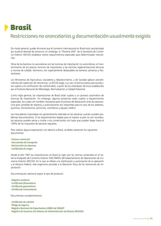 71Noticias de ExportAr
De modo general, puede afirmarse que el comercio internacional en Brasil está caracterizado
por la plena libertad de comercio; sin embargo, la “Portaria 2/92” de la Secretaría de Comer-
cio Exterior (SECEX) establece ciertos requerimientos especiales para determinadas mercan-
cías.
Otras de las barreras no arancelarias son las licencias de importación no automáticas, el man-
tenimiento de los precios mínimos de importación y las estrictas reglamentaciones técnicas
y normas de calidad. Asimismo, son especialmente destacables las barreras sanitarias y fito-
sanitarias.
Los Ministerios de Agricultura, Ganadería y Abastecimiento, y de Sanidad aplican procedi-
mientos de inspección de mercancías. La SECEX exige, a su vez, la licencia previa para produc-
tos sujetos a la certificación de conformidad, a partir de los estándares técnicos establecidos
por el Instituto Nacional de Metrología, Normalización y Calidad Industrial.
Como regla general, las importaciones de Brasil están sujetas a un proceso automático de
licencias de importación. Sin embargo, algunos productos están sujetos a requerimientos
especiales, los cuales son también necesarios para el proceso de declaración ante las aduanas.
Una gran variedad de registros y autorizaciones son requeridas para el caso de los asbestos,
químicos, farmacéuticos, perfumes, cosméticos y equipo médico.
Las mercaderías importadas son generalmente retenidas en las aduanas cuando suceden pro-
blemas documentarios. Si los requerimientos legales para el ingreso al país no son reunidos,
las aduanas pueden penar y multar a los comerciantes con tasas que pueden llegar hasta el
100% de los impuestos de aduanas regulares.
Para realizar alguna exportación con destino a Brasil, se deben presentar los siguientes
documentos:
-Factura comercial
-Documento de transporte
-Declaración de aduanas
-Certificado de origen
Desde el año 1997 las importaciones en Brasil se rigen por las normas contenidas en el Sis-
tema Integrado de Comercio Exterior (SISCOMEX) del Departamento de Operaciones de Co-
mercio Exterior (DECEX). En lo que se refiere a la clasificación y autorización de la operación
y la Aduana Federal, este organismo procede a la liberación física de las mercancías de im-
portación.
Documentación adicional según el tipo de producto:
-Registro sanitario
-Certificado fitosanitario
-Certificado zoosanitario
-Certificado ictiosanitario
Documentos complementarios:
-Certificado de calidad
-Póliza de seguros
-Registro Nacional de Exportadores (RNE) del SENIAT
-Registro de Usuarios del Sistema de Administración de Divisas (RUSAD)
71Noticias de ExportAr
Brasil
Restricciones no arancelarias y documentación usualmente exigida
 