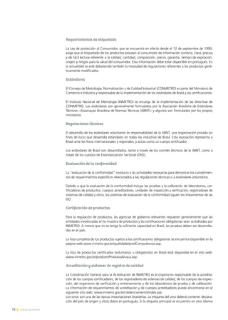 72 Noticias de ExportAr72 Noticias de ExportAr
Requerimientos de etiquetado
La Ley de protección al Consumidor, que se encuentra en efecto desde el 12 de septiembre de 1990,
exige que el etiquetado de los productos provean al consumidor de información correcta, clara, precisa
y de fácil lectura referente a la calidad, cantidad, composición, precio, garantía, tiempo de expiración,
origen y riesgos para la salud del consumidor. Esta información debe estar disponible en portugués. En
la actualidad se está debatiendo también la necesidad de regulaciones referentes a los productos gené-
ticamente modificados.
Estándares
El Consejo de Metrología, Normalización y de Calidad Industrial (CONMETRO) es parte del Ministerio de
Comercio e Industria y responsable de la implementación de los estándares de Brasil y las certificaciones.
El Instituto Nacional de Metrología (INMETRO) se encarga de la implementación de las directivas de
CONMETRO. Los estándares son generalmente formulados por la Asociación Brasileña de Estándares
Técnicos –Associaçao Brasileira de Normas Técnicas (ABNT)– y algunos son formulados por los propios
ministerios.
Regulaciones técnicas
El desarrollo de los estándares voluntarios es responsabilidad de la ABNT, una organización privada sin
fines de lucro que desarrolla estándares en todas las industrias de Brasil. Esta asociación representa a
Brasil ante los foros internacionales y regionales, y actúa como un cuerpo certificador.
Los estándares de Brasil son desarrollados, tanto a través de los comités técnicos de la ABNT, como a
través de los cuerpos de Estandarización Sectorial (ONS).
Evaluación de la conformidad
La “evaluación de la conformidad” involucra a las actividades necesarias para demostrar los cumplimien-
tos de requerimientos específicos relacionados a las regulaciones técnicas o a estándares voluntarios.
Debido a que la evaluación de la conformidad incluye las pruebas y la calibración de laboratorios, cer-
tificadoras de productos, cuerpos acreditadores, unidades de inspección y verificación, registradores de
sistemas de calidad y otros, los sistemas de evaluación de la conformidad siguen los lineamientos de las
ISO.
Certificación de productos
Para la regulación de productos, las agencias de gobierno relevantes requieren generalmente que las
entidades involocradas en la muestra de productos y las certificaciones obligatorias sean acreditadas por
INMETRO. A menos que no se tenga la suficiente capacidad en Brasil, las pruebas deben ser desarrolla-
das en el país.
La lista completa de los productos sujetos a las certificaciones obligatorias se encuentra disponible en la
página web www.inmetro.gov.br/qualidade/prodCompulsorios.asp.
La lista de productos certificados (voluntarios u obligatorios) en Brasil está disponible en el sitio web:
www.inmetro.gov.br/prodcert/Produtos/busca.asp.
Acreditación y sistemas de registro de calidad
La Coordinación General para la Acreditación de INMETRO es el organismo responsable de la acredita-
ción de los cuerpos certificadores, de los registradores de sistemas de calidad, de los cuerpos de inspec-
ción, del organismo de verificación y entrenamiento y de los laboratorios de prueba y de calibración.
La información de requerimientos de acreditación y de cuerpos acreditadores puede encontrarse en el
siguiente sitio web: www.inmetro.gov.br/credenciamento/index.asp
Los vinos son una de las típicas importaciones brasileñas. La etiqueta del vino deberá contener declara-
ción del país de origen y otros datos en portugués. Si la etiqueta principal se encuentra en otro idioma
 