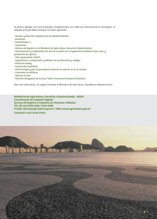 73Noticias de ExportAr 73Noticias de ExportAr
es preciso agregar una contra-etiqueta complementaria con todas las informaciones en portugués. La
etiqueta principal debe consignar los datos siguientes:
−Nombre y dirección completos de los establecimientos:
•productor,
•embotellador, e
•importador.
−Número de Registro en el Ministerio da Agricultura, Pecuaria e Abastecimento.
−Denominación y clasificación del vino de acuerdo con la legislación brasileña (clase, color y    	 	
graduación de azúcar)
−CGC (equivalente al RUT)
−Ingredientes o composición, y aditivos con sus funciones y códigos
−Fecha de validez
−Graduación alcohólica
−País de origen y país de procedencia (aclarar en caso de no ser el mismo)
−Contenido en mililitros
−Número de lote
−Mención Obligatoria de la frase “Evite o Consumo Excessivo de Álcohol”
Para más información, se sugiere contactar al Ministerio de Agricultura, Ganadería y Abastecimiento:
Ministério da Agricultura, Pecuária e Abastecimento - MAPA
Coordenação de Inspeção Vegetal
Serviço de Registro e Cadastro de Vinícolas e Rótulos
Tel: (55-61) 3218-2336/ 3218-2698
E-mail: lfaria@agricultura.gov.br / Web: www.agricultura.gov.br
Contacto: Luis Carlos Faria
 