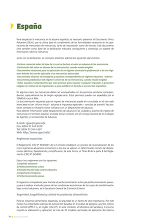 74 Noticias de ExportAr74 Noticias de ExportAr
España
Para despachar la mercancía en la aduana española, es necesario presentar el Documento Único
Aduanero (DUA), que se utiliza para el cumplimiento de las formalidades necesarias en las ope-
raciones de intercambio de mercancías, tanto de importación como de tránsito. Este documento
sirve también como base de la declaración tributaria consiguiente y constituye un soporte de
información sobre la mercancía.
Junto con la declaración, es necesario presentar además los siguientes documentos:
-Factura comercial sobre la base de la cual se declara el valor en aduana de las mercancías
-Declaración del valor en aduana de las mercancías, cuando resulte exigible
-Documentos necesarios para la aplicación de un régimen arancelario preferencial o de otro régi-
men distinto del común aplicable a las mercancías declaradas
-Documentos relativos al transporte y aquellos correspondientes al régimen aduanero   anterior
-Documento justificativo del régimen comercial de las mercancías, cuando resulte exigible
-Todos aquellos comprobantes que sean precisos para liquidar cualquier impuesto o gravamen
exigido con motivo de la importación, o para justificar el derecho a la exención impositiva
En algunos casos, las mercancías deben ser acompañadas con los permisos sanitarios correspon-
dientes, especialmente las de origen agropecuario. Estos permisos pueden ser expedidos por el
SENASA o por el INAL.
La documentación requerida para el ingreso de mercancías puede ser consultada en el sitio web
www.aeat.es (ver: oficina virtual – aduanas e impuestos especiales – consulta de arancel). No obs-
tante, siempre es necesario tomar contacto con un despachante de aduanas.
Para obtener información sobre despachantes de aduana en las ciudades y puertos de ingreso de
mercancías en territorio español, se podrá tomar contacto con el Consejo General de los Colegios
de Agentes y Comisionistas de Aduanas:
E-mail: cgaa@cgaa.info
Fax: 0034 91 343 0570
Tel: 0034 91 345 4167
Web: http://www.cgaa.info/
Regímenes especiales
El Reglamento (CE) Nº 993/2001 de la Comisión estableció un proceso de racionalización de los
cinco regímenes aduaneros económicos a los que se aplican un determinado número de disposi-
ciones idénticas, flexibilizando y simplificando, de esta forma, el Título III de la parte II del Regla-
mento (CEE) Nº 2454/93.
Estos cinco regímenes son los siguientes:
1.Depósito aduanero
2.Perfeccionamiento activo
3.Transformación bajo control aduanero
4.Importación temporal.
5.Perfeccionamiento pasivo
El organismo competente para tramitar el perfeccionamiento activo yel perfeccionamiento pasivo,
y para el realizar el estudio previo de las condiciones económicas de los casos de transformación
bajo control aduanero, es la Secretaría General de Comercio Exterior.
Seguridad, trazabilidad y calidad en productos alimenticios
Para las industrias alimentarias españolas, la seguridad es un factor de vital importancia. Por este
motivo ha implantado sistemas de autocontrol basados en el análisis de peligros y puntos críticos
de control (APPCC o, en inglés, HACCP). En este contexto, el Ministerio de Sanidad y Consumo
impulsó la elaboración y aplicación de más de 20 modelos sectoriales de aplicación del sistema
 