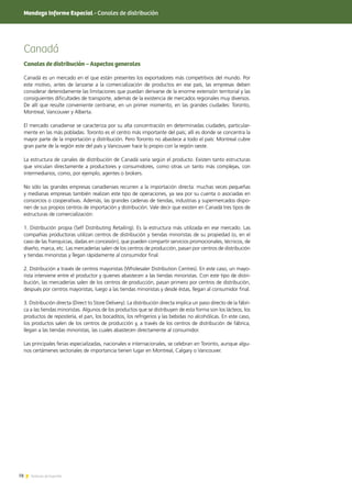 78 Noticias de ExportAr78 Noticias de ExportAr
Canadá
Canales de distribución – Aspectos generales
Canadá es un mercado en el que están presentes los exportadores más competitivos del mundo. Por
este motivo, antes de lanzarse a la comercialización de productos en ese país, las empresas deben
considerar detenidamente las limitaciones que puedan derivarse de la enorme extensión territorial y las
consiguientes dificultades de transporte, además de la existencia de mercados regionales muy diversos.
De allí que resulte conveniente centrarse, en un primer momento, en las grandes ciudades: Toronto,
Montreal, Vancouver y Alberta.
El mercado canadiense se caracteriza por su alta concentración en determinadas ciudades, particular-
mente en las más pobladas. Toronto es el centro más importante del país; allí es donde se concentra la
mayor parte de la importación y distribución. Pero Toronto no abastece a todo el país: Montreal cubre
gran parte de la región este del país y Vancouver hace lo propio con la región oeste.
La estructura de canales de distribución de Canadá varía según el producto. Existen tanto estructuras
que vinculan directamente a productores y consumidores, como otras un tanto más complejas, con
intermediarios, como, por ejemplo, agentes o brokers.
No sólo las grandes empresas canadienses recurren a la importación directa: muchas veces pequeñas
y medianas empresas también realizan este tipo de operaciones, ya sea por su cuenta o asociadas en
consorcios o cooperativas. Además, las grandes cadenas de tiendas, industrias y supermercados dispo-
nen de sus propios centros de importación y distribución. Vale decir que existen en Canadá tres tipos de
estructuras de comercialización:
1. Distribución propia (Self Distributing Retailing). Es la estructura más utilizada en ese mercado. Las
compañías productoras utilizan centros de distribución y tiendas minoristas de su propiedad (o, en el
caso de las franquicias, dadas en concesión), que pueden compartir servicios promocionales, técnicos, de
diseño, marca, etc. Las mercaderías salen de los centros de producción, pasan por centros de distribución
y tiendas minoristas y llegan rápidamente al consumidor final.
2. Distribución a través de centros mayoristas (Wholesaler Distribution Centres). En este caso, un mayo-
rista interviene entre el productor y quienes abastecen a las tiendas minoristas. Con este tipo de distri-
bución, las mercaderías salen de los centros de producción, pasan primero por centros de distribución,
después por centros mayoristas, luego a las tiendas minoristas y desde éstas, llegan al consumidor final.
3. Distribución directa (Direct to Store Delivery). La distribución directa implica un paso directo de la fábri-
ca a las tiendas minoristas. Algunos de los productos que se distribuyen de esta forma son los lácteos, los
productos de repostería, el pan, los bocaditos, los refrigerios y las bebidas no alcohólicas. En este caso,
los productos salen de los centros de producción y, a través de los centros de distribución de fábrica,
llegan a las tiendas minoristas, las cuales abastecen directamente al consumidor.
Las principales ferias especializadas, nacionales e internacionales, se celebran en Toronto, aunque algu-
nos certámenes sectoriales de importancia tienen lugar en Montreal, Calgary o Vancouver.
Mendoza Informe Especial - Canales de distribución
 