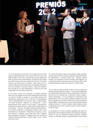 7Noticias de ExportAr
“A mí me encantó lo que he visto. Si me preguntas por el mejor
proyecto, debo decirte que fue el de esos chicos de la vaca que
juega al fútbol, ‘Soccer Cow’. Entiendo que ahí hay material para
hacer una buena serie y, eventualmente, una película. Están dando
los primeros trazos, pero ya se percibe que hay una muy buena
historia y que tiene alcance universal”, opinó García Carsí. El
creador de Pocoyó ofreció la disertación más aplaudida del festival.
Con sus constantes ocurrencias, divirtió a todos los asistentes.
Pero más allá de su humor espontáneo, su charla fue una clase
magistral para los animadores argentinos.
En ese marco, García Carsí compartió la simpática anécdota
sobre cómo fue elegido el nombre del coprotagonista de Pocoyó.
¿La historia? Vendido el proyecto a una empresa británica, los
compradores preguntaron cómo se llamaría el coprotagonista.
“Duck”, respondió García Carsí: esto era “pato” en idioma inglés.
“No. Debe cambiarlo”, replicaron sus interlocutores. “¿Cómo
podría llamarse ‘Duck’ (pato) si no es un pato?”, argumentaron.
El talentoso animador contuvo su rabia, buscó una alternativa y al
rato exclamó: “¡Ya está! ¡Ya tengo el nombre! Se llamará Pato”.
Los británicos aceptaron y prosiguieron tratando otros temas
relacionados con el proyecto. Finalizando el encuentro, uno de
ellos preguntó: “Guillermo, ¿qué quiere decir ‘Pato’? ¿Significa
algo esa palabra en español?”. Tragando saliva y, en voz baja, el
creador de Pocoyó respondió en correcto inglés: “Duck”. ¡Punto
para García Carsí!
En la ronda de negocios, todos los animadores locales esperaban
ansiosamenteelturnodemostrarsusproyectosalosrepresentantes
de DreamWorks y al genial García Carsí. “Algunos trajeron
historias muy avanzadas y hasta terminadas. Otros llegaron con
una idea buscando la financiación para concretarla. Todo resultó
interesante porque el material era atractivo”, señaló Hordos.
“Uno, a veces, no puede controlar su espíritu crítico y sus ganas de
participar, aportar ideas, dar consejos… Es que nuestra experiencia
nos permite salirnos del lugar de meros compradores e interactuar
de otra forma con quienes son, en definitiva, nuestros colegas”,
señaló Hanenberger. “En esta actividad es fundamental tener
perseverancia, creer en uno mismo y defender el proyecto, aunque
esto no significa que no deban introducirse cambios cuando son
imprescindibles o necesarios para que la historia pueda venderse
y llegar al mercado. Y si bien no existen recetas mágicas, hemos
comprobado que el humor, cuando es bueno, resulta universal”,
remató el artista.
La camaradería y el interés resultaron palpables para todos los
participantes de las rondas de negocios organizadas por ExportAr,
ocasión en que los talentosos creativos argentinos pudieron
mostrar sus materiales y logros, enriqueciéndose al mismo tiempo
7Noticias de ExportAr
Patrick Hanenberger y Gabe Hordos, de Dreamworks
 