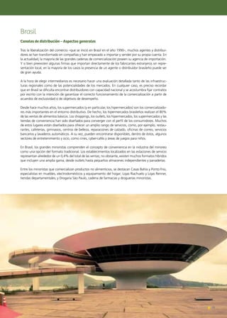 79Noticias de ExportAr 79Noticias de ExportAr
Brasil
Canales de distribución – Aspectos generales
Tras la liberalización del comercio –que se inició en Brasil en el año 1990–, muchos agentes y distribui-
dores se han transformado en compañías y han empezado a importar y vender por su propia cuenta. En
la actualidad, la mayoría de las grandes cadenas de comercialización poseen su agencia de importación.
Y si bien preexisten algunas firmas que importan directamente de los fabricantes extranjeros sin repre-
sentación local, en la mayoría de los casos la presencia de un agente o distribuidor brasileño puede ser
de gran ayuda.
A la hora de elegir intermediarios es necesario hacer una evaluación detallada tanto de las infraestruc-
turas regionales como de las potencialidades de los mercados. En cualquier caso, es preciso recordar
que en Brasil se dificulta encontrar distribuidores con capacidad nacional y se acostumbra fijar contratos
por escrito con la intención de garantizar el correcto funcionamiento de la comercialización a partir de
acuerdos de exclusividad o de objetivos de desempeño.
Desde hace muchos años, los supermercados (y en particular, los hipermercados) son los comercializado-
res más importantes en el entorno distributivo. De hecho, los hipermercados brasileños realizan el 80%
de las ventas de alimentos básicos. Los shoppings, los outlets, los hipermercados, los supermercados y las
tiendas de conveniencia han sido diseñados para converger con el perfil de los consumidores. Muchos
de estos lugares están diseñados para ofrecer un amplio rango de servicios, como, por ejemplo, restau-
rantes, cafeterías, gimnasios, centros de belleza, reparaciones de calzado, oficinas de correo, servicios
bancarios y lavaderos automáticos. A su vez, pueden encontrarse disponibles, dentro de éstos, algunos
sectores de entretenimiento y ocio, como cines, cyber-cafés y áreas de juegos para niños.
En Brasil, los grandes minoristas comprenden el concepto de conveniencia en la industria del minoreo
como una opción del formato tradicional. Los establecimientos localizados en las estaciones de servicio
representan alrededor de un 0,4% del total de las ventas; no obstante, existen muchos formatos híbridos
que incluyen una amplia gama, desde outlets hasta pequeños almacenes independientes y panaderías.
Entre los minoristas que comercializan productos no alimenticios, se destacan Casas Bahía y Ponto Frio,
especialistas en muebles, electrodomésticos y equipamiento del hogar; Lojas Riachuelo y Lojas Renner,
tiendas departamentales; y Drogaria São Paulo, cadena de farmacias y droguerías minoristas.
 