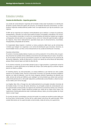 80 Noticias de ExportAr80 Noticias de ExportAr
Mendoza Informe Especial - Canales de distribución
Estados Unidos
Canales de distribución – Aspectos generales
Los canales de comercialización mayoristas de los Estados Unidos están focalizados en la distribución
de bienes a granel, bienes de capital y de consumo, con excepción del sector automotores. Los distri-
buidores mayoristas estadounidenses pueden tener una especialización por tipo de productos o por
regiones.
El 90% de los mayoristas son empresas comercializadoras que se dedican a comprar los productos,
empaquetarlos, colocarles una marca (que puede ser propia o encargada) y revenderlos a los minoris-
tas y consumidores comerciales. Es común ver comercializadoras de productos helados que congelan
y empaquetan artículos tanto con sus propias marcas, como con marcas de supermercados y cadenas
de negocios. Éstas tienen habitualmente capacidad propia para el almacenamiento, ensamblado,
empaquetado y etiquetado de los bienes.
Si el exportador desea imponer o mantener su marca y producto, debe hacer uso de comisionistas
o brokers que trabajen con mayoristas o con centros de distribución para minoristas. Asimismo, es
recomendable montar una filial o entrar directamente en los canales de distribución minoristas.
Canales minoristas
El comercio minorista estadounidense muestra una continua evolución. En los últimos años, los gran-
des almacenes han perdido terreno debido al crecimiento de los llamados discount stores. Actualmen-
te, las encuestas muestran que los consumidores compran con mayor frecuencia en los comercios de
descuentos (depósitos, tiendas de descuento o centros con salones de venta directa de fabricantes)
porque ofrecen precios bajos casi todos los días del año.
En el comercio minorista, el consumidor siempre ocupa un lugar prioritario. La generación actual ha
provocado un cambio significativo en los hábitos de compra. Este cambio apunta a combinar mejores
precios con diseño y calidad.
El marketing directo, los info-comerciales y la compra telefónica o por Internet son otros canales
exitosos en los Estados Unidos. Muchos comerciantes minoristas y los grandes almacenes establecen
alianzas con redes de televisión, como los home shopping networks (operadores de televisión por
cable, servicios de ventas por teléfono y por catálogo). Los consumidores que utilizan este canal son
mayormente personas de un alto poder adquisitivo y profesionales acostumbrados a utilizar las tarje-
tas de crédito como forma de pago.
Los Angeles, New York y Chicago han sido tradicionalmente los principales mercados minoristas de
los Estados Unidos. En el caso del sector alimenticio, los principales canales de comercialización son
los supermercados convencionales, los negocios de conveniencia (convenience stores) y los comercios
“rápidos” (express stores). Pueden distribuirse también por medio de los clubes al por mayor y los
Supercentros, donde generalmente están combinados diversos rubros y las ventas pueden ser al por
menor o al por mayor.
En el sector de salud, cosmetología y artículos de tocador, los canales por excelencia están dados por
los Drug Stores convencionales, muchos de los cuales poseen estructuras de supermercados. Otros
canales alternativos son los supermercados convencionales, clubes de venta y los supercentros.
 