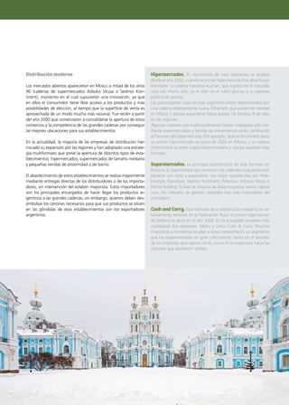 83Noticias de ExportAr
Distribución moderna
Los mercados abiertos aparecieron en Moscú a mitad de los años
90 (cadenas de supermercados Azbuka Vkusa o Sedmoi Kon-
tinent), momento en el cual supusieron una innovación, ya que
en ellos el consumidor tiene libre acceso a los productos y más
posibilidades de elección, al tiempo que la superficie de venta es
aprovechada de un modo mucho más racional. Fue recién a partir
del año 2000 que comenzaron a consolidarse la apertura de estos
comercios y la competencia de las grandes cadenas por conseguir
las mejores ubicaciones para sus establecimientos.
En la actualidad, la mayoría de las empresas de distribución han
iniciado su expansión por las regiones y han adoptado una estrate-
gia multiformato que prevé la apertura de distintos tipos de esta-
blecimientos: hipermercados, supermercados de tamaño mediano
y pequeñas tiendas de proximidad o de barrio.
El abastecimiento de estos establecimientos se realiza mayormente
mediante entregas directas de los distribuidores o de los importa-
dores, sin intervención del eslabón mayorista. Estos importadores
son los principales encargados de hacer llegar los productos ar-
gentinos a las grandes cadenas; sin embargo, quienes deben des-
embolsar los cánones necesarios para que sus productos se sitúen
en las góndolas de esos establecimientos son los exportadores
argentinos.
Hipermercados. El crecimiento de este segmento se aceleró
desde el año 2002, cuando el primer hipermercado fue abierto por
Ramstore. La cadena francesa Auchan, que ingresó en el mercado
ruso ese mismo año, ya es líder en el rubro gracias a su agresiva
política de precios.
Los participantes rusos en este segmento están representados por
una cadena relativamente nueva, Mosmart, que posee tres tiendas
en Moscú y planea expandirse hasta poseer 16 tiendas, 8 de ellas
en las regiones.
Algunas cadenas que tradicionalmente habían trabajado sólo me-
diante supermercados y tiendas de conveniencia están cambiando
al formato del hipermercado. Por ejemplo, Sedmoi Kontinent abrió
su primer hipermercado en junio de 2005 en Moscú, y la cadena
Perekriostok ya tiene cuatro hipermercados y planea expandir este
formato.
Supermercados. La principal característica de este formato en
Rusia es la superioridad que muestran las cadenas rusas para esta-
blecerse con éxito y expandirse. Las mejor establecidas son Pere-
kriostok, Ramstore, Sedmoi Kontinent, Paterson, Azbuka Vkusa o
Marta Holding. Si bien la mayoría de estas empresas tienen capital
ruso, los métodos de gestión utilizados han sido importados del
extranjero.
Cash and Carry. Este formato de la distribución moderna es re-
lativamente reciente en la Federación Rusa: el primer hipermerca-
do (Metro) se abrió en el año 2000. En la actualidad emplean esta
modalidad dos empresas: Metro y Lenta Cash & Carry. Muchos
mayoristas y minoristas acuden a estas compañías Es un segmento
que ha experimentado un gran crecimiento, tanto en el tamaño
de las empresas que operan en él, como en la expansión hacia las
regiones que abastecen ambos.
 
