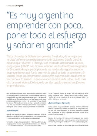 8 Noticias de ExportAr
Ellos se definen como tres chicos abrumadores, movilizados por la
vocación y dispuestos a invertir todo aquello intangible que resulta
imprescindible para que una criatura nazca, crezca y se desarrolle
saludablemente. Todo este esfuerzo es el que ha permitido que el
proyecto surgido de sus mentes y de sus corazones haya llegado
tan lejos ya. Además de arrancarles sonrisas y gestos de admiración
a los más encumbrados realizadores del mundo, Soccer Cow fue
distinguido como el mejor proyecto presentado en Expotoons.
¿Qué es Gotzuki?
Gotzuki es el nombre de nuestra productora y, a su vez, el hijo de
Godzilla. Una noche, mientras trabajábamos, nos acordamos de él
y entre risas decidimos nombrar así a nuestra sociedad.
Somos tres amigos, trabajadores de la industria audiovisual, que
nos propusimos encarar un proyecto de animación para chicos de
6 a 12 años llamado Soccer Cow (www.soccercow.com).
Soccer Cow es la historia de la vaca Sally, que sueña con ser la
mayor estrella del fútbol y llevar a la gloria a su modesto equipo,
“La Grange”, en un mundo donde las vacas no juegan fútbol y los
clubes sólo ganan con dinero.
¿Quiénes integran el proyecto?
Somos Javier Anaya (productor general), Jerónimo Clemente
(director y guionista) y Santiago Villa (director de arte y animación).
Los tres, con vasta experiencia en el medio, habiendo trabajado
para productoras de gran trayectoria dentro del mundo de la
animación en el cine y la TV.
La clave de nuestra unión es que sentimos pasión por nuestro
trabajo y amamos lo que hacemos, ya sea pensando episodios,
delineando personajes o viendo cómo hacer viable este proyecto.
Entre los tres, cubrimos las áreas claves que involucran el desarrollo
Entrevista | Gotzuki
“Es muy argentino
emprender con poco,
poner todo el esfuerzo
y soñar en grande”
“Estos chavales de Gotzuki son geniales. Sin dudas, de lo mejor que
he visto”, afirma con enérgica convicción Guillermo García Carsí, el
español que “inventó” a Pocoyó. “Los chicos de la historia de la vaca
que juega al fútbol”, nos dicen al unísono los dos talentosos integrantes
de DreamWorks que participaron de las rondas de negocios cuando
les preguntamos qué fue lo que más le gustó de todo lo que vieron. En
verdad, todos los compradores extranjeros pusieron a los creadores de
Soccer Cow, la serie en la que una vaca es estrella de fútbol, en lo más
alto de su consideración luego de ver el proyecto de estos tres jóvenes
emprendedores.
 