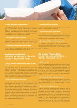 —¿Qué ha venido a buscar, específicamente?
—El Programa de Lectura selecciona libros literarios e informativos
para Educación básica. Cualquier Literatura Infantil y Juvenil.
Buscamos novedades en temáticas e ilustración. Eso es lo
primordial. La recomendación es que ingresen en nuestra página
web para que vean los catálogos y no se arriesguen a presentar
cosas que tienen pocas posibilidades de ser elegidas.
—Las entrevistas, ¿han sido productivas?
—Sí, muy productivas. He conocido material nuevo muy
interesante. Incluso algunos que no pueden participar en el
programa, pero sí hay otras instancias en las que pueden hacerlo.
—¿Qué editoriales le han causado mejor impresión?
—Casi todas me han gustado, pero, si tengo que citar a una,
elegiría La Bohemia, que tiene libros muy novedosos.
María Isabel García Uribe
Unidad de Servicios para la Educación
del Estado de Querétaro, México
—¿De qué se ocupa la Unidad de Servicios para la que usted
trabaja?
—Es una entidad pública de carácter educativo. Tiene como
objetivo la formación de los estudiantes en el nivel básico, inicial,
primario y secundario. A la vez, tenemos varias direcciones que
tienen programas transversales que se ocupan de innovación,
educación especial, fomento de la lectura, y otros. Tenemos una
instancia específica, de formación y profesionalización docente.
Somos una entidad que opera con recursos federales.
—¿Cuál es el motivo de su presencia aquí?
—Vengo porque, si bien no somos una institución que de manera
empresarial se ocupa de comprar los libros, sí nos beneficia este
tipo de ferias para ubicar las nuevas modalidades relacionadas
con la Educación. Herramientas para profesionalización docente,
textos sobre los nuevos enfoques educativos, y queremos ver
qué editoriales argentinas pueden ayudarnos en el proceso de
enseñanza y aprendizaje. También nutrir departamentos, como
Fomento a la Lectura; profesionalización directiva; y el «Programa
Estatal para la Convivencia Escolar». Por otro lado, nosotros
tenemos un recurso muy importante, que son los psicólogos y los
trabajadores sociales a los que nos interesa formar y orientar. Para
ello, también necesitamos bibliografía.
—¿Qué editoriales le han gustado más?
—La mayoría me ha gustado. Imaginador y Pequeño Editor, por
ejemplo, son editoriales muy interesantes.
—¿Cómo evalúa la relación precio-calidad?
—La relación precio-calidad es equitativa. No he visto
profundamente los precios todavía, pero la calidad y los contenidos
son muy buenos. Eso es indudable. También es cierto que algunos
libros requieren ser traducidos a un castellano global.
—¿Qué destacaría del libro argentino, en general?
—El contenido. Me parece que esto es importantísimo. La
expresión estética y la calidad narrativa también. No he visto que
me presenten libros de pasta gruesa, y eso es muy bueno porque
ayuda a la fácil lectura.
María Isabel Pérez Castilleja
Consejo Nacional para la Cultura y
las Artes (Conaculta), México
—¿Qué es Conaculta?
—Conaculta es la abreviatura de Consejo Nacional para la Cultura
y las Artes del Gobierno de México. Es una institución básicamente
cultural. Yo pertenezco a la Dirección General de Bibliotecas, y nos
encargamos de la selección bibliográfica para proporcionar acervo
a una red de más de siete mil bibliotecas públicas en México.
De ahí la importancia de que estemos aquí para comprobar qué
material hay en la Argentina que resulte de interés para nuestros
usuarios.
—¿Ya habían estado en otras rondas en Buenos Aires?
—En la Argentina, es nuestra primera vez. A través de distribuidores
que hay en México, hemos comprado obras argentinas, pero
nunca habíamos estado en una ronda de negocios en Buenos
Aires.
—¿Cuál ha sido su búsqueda concreta?
—General, porque en bibliotecas públicas se abarcan todas las
áreas: educativa, filosófica, biográfica, ciencias duras y sociales,
Autoayuda. Siempre se tiende a procurar que la información
que seleccionamos no sea muy especializada, porque para eso
las universidades cuentan con sus propias bibliotecas. Buscamos
información con lenguaje sencillo, para todo tipo de público,
porque a los sitios públicos asisten tanto un niño como un
profesional o una ama de casa. Tiene que haber de todo un poco
para satisfacer los gustos de lectura: informativa, formativa o
recreativa. En cuanto a los libros educativos, nuestra selección es
8 Noticias de ExportAr
 