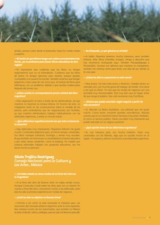 amplia, porque cubre desde el preescolar hasta los niveles medio
y superior.
—El hecho de que México tenga una cultura precolombina tan
fuerte, ¿es un problema para llevar libros educativos de otra
región?
—Es importante que cuidemos que los libros no tengan
regionalismos que no se entenderían. Cuidamos que los libros
de textos no tengan ejercicios para resolver, porque quedan
inutilizables si el usuario los escribe. También evitamos que tengan
pegatinas y esas cosas de uso único que, al tratarse de libros para
bibliotecas, son un problema, debido a que resultan inadecuados
después del primer uso.
—¿Cómo evalúa la correspondencia precio-calidad del libro
argentino?
—Esta negociación se hace a través de los distribuidores, así que
nosotros no hacemos la compra directa. En función de esto, no
indagamos tanto en las conversaciones sobre la variable de los
precios, pero entendemos que las negociaciones son factibles,
ya que nuestros distribuidores trabajan habitualmente con las
editoriales argentinas, y existe un vínculo fuerte.
—¿Qué editoriales argentinas fueron las que más le llamaron
la atención?
—Hay editoriales muy interesantes. Pequeños Editores me gustó
mucho. Contenidos didácticos pero, al mismo tiempo, universales.
Sus libros manejan Literatura, Ecología, y temas muy actuales.
Brujas también me fascinó por su versatilidad en el sector educativo
y por tratar temas candentes, como el bullying. He notado que
vuestras editoriales trabajan con proyectos educativos, eso me
llamó mucho la atención.
Silvio Trujillo Rodríguez
Consejo Nacional para la Cultura y
las Artes , México
—¿Ya había estado en otras rondas de la Feria del Libro en
la Argentina?
—A la Feria del Libro de Buenos Aires no había venido nunca.
Aunque Conaculta sí está todos los años aquí con un estand. En
cuanto a Feria del Libro, conocemos mucho a las editoriales, pero
esta ha sido la primera experiencia en rondas de negocios.
—¿Cuál ha sido su objetivo en Buenos Aires?
—Vinimos a ver cómo se está moviendo la industria aquí. Las
reacciones del mercado editorial argentino ante la crisis española.
Nos interesa mucho ver los reacomodos, que también en México
seestánsintiendo.Librosycatálogos,paraverquénosllevamosparaallá.
RONDA DEL LIBRO
—Su búsqueda, ¿a qué géneros se orienta?
—A todos. Nosotros tenemos mucha Literatura, pero también
Historia, Arte, libros infantiles, ensayos. Vengo a descubrir que
hay muchísima Autoayuda aquí. También Psicopedagogía y
Psicoanálisis. Aunque son géneros que nosotros no manejamos,
también me interesa verlos para tener una idea de por dónde va
la cosa aquí.
—¿Cómo ha sido la experiencia en esta ronda?
—Muy buena. Ha sido todo activo y dinámico. Ustedes tienen un
mercado vivo, con muchas ganas de trabajar, de vender. Uno viene
a ver qué se ofrece. Yo creo que las rondas de negocios son una
actividad muy recomendable. Está muy bien que se hagan antes
de que venga el público. Han sido reuniones muy fructíferas.
—¿Piensa que puede concretar algún negocio a partir de
este encuentro?
—Sí, descubrí La Bestia Equilátera, una editorial que me gustó
mucho. Como lector, encontré grandes coincidencias. Rescata
autores que en su momento fueron famosos y hoy están olvidados.
Es como un servicio público. Hacen una labor muy interesante que
puede redundar en un negocio posterior.
—¿Qué opinión tiene de las editoriales argentinas?
—Es una industria seria, con mucha tradición. Están muy
conectadas con las librerías, algo que no sucede mucho en la
región. Yo respeto y admiro muchísimo a las editoriales argentinas.
Noticias de ExportAr 9
 