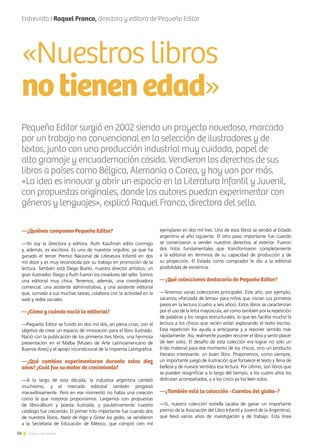 10 Noticias de ExportAr
—¿Quiénes componen Pequeño Editor?
—Yo soy la directora y editora. Ruth Kaufman edita conmigo
y, además, es escritora. Es uno de nuestros orgullos, ya que ha
ganado el tercer Premio Nacional de Literatura Infantil en dos
mil doce y es muy reconocida por su trabajo en promoción de la
lectura. También está Diego Bianki, nuestro director artístico, un
gran ilustrador. Diego y Ruth fueron los creadores del sello. Somos
una editorial muy chica. Tenemos, además, una coordinadora
comercial, una asistente administrativa, y una asistente editorial
que, sumada a sus muchas tareas, colabora con la actividad en la
web y redes sociales.
—¿Cómo y cuándo nació la editorial?
—Pequeño Editor se fundó en dos mil dos, en plena crisis, con el
objetivo de crear un espacio de innovación para el libro ilustrado.
Nació con la publicación de los primeros tres libros, una hermosa
presentación en el Malba [Museo de Arte Latinoamericano de
Buenos Aires] y el apoyo incondicional de la imprenta Latingráfica.
—¿Qué cambios experimentaron durante estos diez
años? ¿Cuál fue su motor de crecimiento?
—A lo largo de esta década, la industria argentina cambió
muchísimo, y el mercado editorial también progresó
maravillosamente. Pero en ese momento no había una creación
como la que nosotros proponíamos. Largamos con propuestas
de libro-álbum y poesía ilustrada, y paulatinamente nuestro
catálogo fue creciendo. El primer hito importante fue cuando dos
de nuestros libros, Nariz de higo y Gritar los goles, se vendieron
a la Secretaría de Educación de México, que compró cien mil
ejemplares en dos mil tres. Uno de esos libros se vendió al Estado
argentino al año siguiente. El otro paso importante fue cuando
se comenzaron a vender nuestros derechos al exterior. Fueron
dos hitos fundamentales que transformaron completamente
a la editorial en términos de su capacidad de producción y de
su proyección. El Estado como comprador le dio a la editorial
posibilidad de existencia.
—¿Qué colecciones destacaría de Pequeño Editor?
—Tenemos varias colecciones principales. Este año, por ejemplo,
sacamos «Panzada de letras» para niños que inician sus primeros
pasos en la lectura (cuatro a seis años). Estos libros se caracterizan
por el uso de la letra mayúscula, así como también por la repetición
de palabras y los rasgos estructurales, lo que les facilita mucho la
lectura a los chicos que recién están explorando el texto escrito.
Esta repetición los ayuda a anticiparse y a reponer sentido más
rápidamente. Así, realmente pueden recorrer el libro y sentir placer
de leer solos. El desafío de esta colección era lograr no solo un
lindo material para ese momento de los chicos, sino un producto
literario interesante, un buen libro. Proponemos, como siempre,
un importante juego de ilustración que fortalece el texto y llena de
belleza y de nuevos sentidos esa lectura. Por último, son libros que
se pueden resignificar a lo largo del tiempo; a los cuatro años los
disfrutan acompañados, y a los cinco ya los leen solos.
—¿También está la colección «Cuentos del globo»?
—Sí, nuestra colección estrella (acaba de ganar un importante
premio de la Asociación del Libro Infantil y Juvenil de la Argentina),
que llevó varios años de investigación y de trabajo. Esta línea
Entrevista I Raquel Franco, directora y editora de Pequeño Editor
«Nuestros libros
notienenedad»
Pequeño Editor surgió en 2002 siendo un proyecto novedoso, marcado
por un trabajo no convencional en la selección de ilustradores y de
textos, junto con una producción industrial muy cuidada, papel de
alto gramaje y encuadernación cosida. Vendieron los derechos de sus
libros a países como Bélgica, Alemania o Corea, y hoy van por más.
«La idea es innovar y abrir un espacio en la Literatura Infantil y Juvenil,
con propuestas originales, donde los autores puedan experimentar con
géneros y lenguajes», explicó Raquel Franco, directora del sello.
 