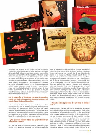 11Noticias de ExportAr
constituye una recuperación no convencional de los cuentos
tradicionales, como, por ejemplo, La bella y la bestia, o Las hadas,
de Perrault. Cada volumen reúne versiones de un mismo relato,
tal como se cuenta en diferentes lugares del mundo desde tiempo
inmemorial. La pregunta que está detrás de cada libro, y detrás
de nuestro propio trabajo de recopilación, es si el cuento se ha
difundido en la voz de los viajes y se ha transformado al pisar otras
tierras, o bien si es que todas las culturas necesitamos contarnos
las mismas historias y lo hacemos con los elementos propios de
nuestro acervo: nuestros animales, personajes y escenarios. Un
mapa final muy ilustrado señala los países de origen de cada
historia, los elementos de las culturas que aparecen en ellas, los
seres fantásticos, y cada uno de los narradores que recopilaron
estos cuentos de la tradición oral.
—Y la colección de literatura «Incluso los grandes»
cuenta con ilustraciones de Isol, flamante ganadora del
premio Astrid Lindgren Memorial...
—Es un trabajo de ilustración muy innovador. Uno de los libros
favoritos de esta serie es Pantuflas de perrito, fantásticamente
ilustrado por Isol. Pantuflas fue escrito por Jorge Luján, poeta
argentino residente en México, quien trabajó a partir de anécdotas
de niños con sus mascotas. Isol logró construir un relato increíble
con cada ilustración, de modo tal que aparece realmente reflejada
la voz y la mirada de los niños en cada breve poema.
—¿Por qué han reunido libros de género híbrido en
la colección «Zoom»?
—Es algo que nos encanta porque apunta al cruce de lenguajes
entre el Arte, la Ciencia, la Historia. Con un fuerte despliegue
PequeñoEditor
visual y grandes componentes lúdicos, propone acercarse al
conocimiento de algunos temas científicos y artísticos. Estos libros
tienen una impronta muy especial. Uno de sus títulos, Con la
cabeza en las nubes, es un trabajo realizado a partir de tres mil
fotos del cielo que tomamos nosotros mismos. Luego, le pedimos
a un grupo de ilustradores que eligiera una foto y nos dijera qué
veía en la nube. Ellos intervinieron esa foto, y construimos el libro
con el trabajo de los ilustradores, la foto original de las nubes,
fotos para que los chicos imaginen y vuelquen lo que quieran en
ellas. Es un libro para pintar, mirar, dibujar y aprender, porque al
final hay un dossier científico sobre las nubes (de qué están hechas,
cómo se forman, cuánto pesa cada tipo de nube). La idea es que
los chicos puedan entrar en el libro por cualquier camino: porque
miran fotos, porque dibujan, porque quieren saber. Esta también
es nuestra idea de promoción de la lectura: los chicos tienen que
tener una gran diversidad entre los libros para encontrar su propio
rumbo.
—¿Cuál ha sido el propósito de «Un libro en tamaño
real»?
—Dentro de esta colección, «Un libro en tamaño real» se propone
mostrar relaciones de sentido y de dimensiones por medio de las
imágenes y con un lenguaje más infográfico. La idea es producir el
impacto de esa relación con una producción de fotos en tamaño
real que responde a preguntas del tipo ¿cuántas hormigas
se necesitan para consumir un pedazo de torta y en cuánto
tiempo pueden hacerlo?; ¿cuántos choclos se necesitan para
hacer doscientos gramos de pochoclo?; ¿cuánta agua puede
almacenar un camello?; ¿cuánta leche produce una vaca cuando
tiene cría?... No es lo mismo decir cuarenta litros que mostrar la
cantidad de vasos que eso representa. El impacto cognitivo de ver
 