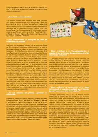 fotografiados esos doscientos vasos de leche es muy diferente. Un
libro en tamaño real produce eso: maravilla, deslumbramiento y
una gran comprensión.
—¿Todas las líneas son infantiles?
—En realidad, nuestros libros no tienen edad. Están pensados
para ese espacio de lectura que se da entre grandes y chicos, en
el momento de disfrute en común. Son textos que puede gozar
tanto un adulto como un niño, que ambos pueden elegir. Nosotros
esperamos que el impacto que producen nuestros libros a los
adultos llegue a los chicos, y viceversa. De todos modos, tenemos
una serie específica para adultos que se llama «Variables gráficas»,
enfocada en el Arte y el Diseño. Dos títulos muy importantes de
esa serie son Candombe y Antifichus.
—¿Qué características los distinguen del resto de
las editoriales infantiles?
—Nosotros nos destacamos, primero, en la producción: papel
de alto gramaje, encuadernación cosida, solapas en las tapas. Y
luego desarrollamos un trabajo no convencional de selección de
ilustradores y de textos. Buscamos autores que no provengan de lo
infantil pero que, sin embargo, sus textos convoquen a un lector
de este género y, sobre todo, buscamos ese cruce tan productivo
que se da cuando un niño y un adulto hacen algo en común.
Creemos que la magia del libro se da porque es algo mediado
desde el principio. Primero, hay un adulto leyéndole a un niño
(un adulto que muestra el mundo), y después hay un chico que
empieza paulatinamente a leer solo y va construyendo su camino,
formándose como lector (y conociendo solo el mundo). Pero en la
primera instancia hay un adulto que elige, que comparte ese rato
con su hijo y que tiene que disfrutar lo que lee. Creo que nuestros
libros pueden ser disfrutados por toda clase de lectores. Pequeño
Editor propone reglas de juego que potencian las energías creativas
de escritores e ilustradores y, junto con ellas, las capacidades lúdicas
y creativas de los niños y los adultos lectores. Otra particularidad
de nuestro sello es que todos nuestros libros tienen una historia.
Somos editores muy activos que nos involucramos mucho en
cada proyecto. De hecho, son pocos los que se publican tal como
llegan. Muchos han partido de una idea y van creciendo en el
trabajo de equipo, y, si es necesario, pedimos derechos, hacemos
traducciones, ilustraciones, etcétera.
—¿En qué instancia del proceso exportador se
encuentran?
—Te diría que nuestra gran habilidad exportadora está en los derechos y
no en los ejemplares. Muchos de nuestros libros vendieron sus derechos
a países de Europa. Por ejemplo, «Un libro en tamaño real» se produjo
en Bélgica, Alemania, Francia, el Brasil, Corea, entre otros países. Para
ello, viajamos a todas las ferias internacionales, en particular, a aquellas
en las que se trabaja la relación con otros editores para este tipo de
intercambios.Además,tenemosagentesinternacionalesquenosayudan
en los procesos de contratación. Al ser una editorial pequeña, todavía no
tuvimos una muy buena llegada a Latinoamérica, ya que llevar los libros
al exterior y tener representantes internacionales es costoso y complejo.
Ahora tenemos una asociación con la editorial Del Nuevo Extremo, y ellos
empezarán a distribuir nuestros libros en toda Latinoamérica.
—¿Cómo contribuye a su internacionalización el
colectivo al que pertenecen, Libros para atesorar? ¿ Qué
editoriales lo componen?
—«Libros para atesorar» está compuesto por las editoriales Arte
a Babor, Ediciones del Eclipse, Ediciones Iamiqué, Kalandraka,
y Pequeño Editor. Se formó el año último gracias a un subsidio
especial para grupos asociativos que ofrece la SEPYME (Secretaría
de la PyME y Desarrollo Regional del Ministerio de Industria de la
Presidencia de la Nación). El colectivo nos brindó la oportunidad
de consolidar envíos al exterior entre todos, y también de realizar
potentes actividades de promoción y de visibilidad. Ambos
requieren de una importante inversión, que cada sello por separado
no puede asumir. Entonces, como colectivo pudimos lograr mucha
más presencia. Varias veces enviamos libros a México, Colombia,
Chile, que salieron a través de consolidaciones comunes. Ahora
estamos evaluando presentarnos de manera colectiva en la Feria
del Libro de Guadalajara, México.
—¿Cómo calificaría su participación en la Ronda
internacional de negocios organizada por Fundación
ExportAr en el marco de la Feria del Libro?
—Nosotros participamos con la idea de ampliar nuestras
posibilidades de exportar. En ese sentido, las seis reuniones
fueron espectaculares, y los compradores, muy interesantes. Eran
personas muy formadas, con saberes técnicos específicos y mucha
capacidad para escuchar. En este marco, la presentación del
catálogo encontró mucha interlocución: uno hablaba con alguien
que rápidamente entendía tu lenguaje. Las entrevistas fueron muy
buenas. La verdad es que tuvimos una excelente recepción, todos
se interesaron mucho en nuestro sello. Ahora bien, como eran
compradores estatales, la editorial requiere de un distribuidor en
otro país que lleve nuestros libros, porque no podemos ingresar
directamente. Nosotros tenemos representantes en Colombia y en
México: ellos suelen presentarnos ante el Estado, pero es la primera
vez que tuvimos la oportunidad de tener contacto directo con los
selectores de esos países. Si bien le llevamos nuestro material al
distribuidor, es importante que haya alguien en ese otro país que
lo esté esperando, mejor aún si es alguien calificado e interesado
que ya conoce a los editores.
12 Noticias de ExportAr
 