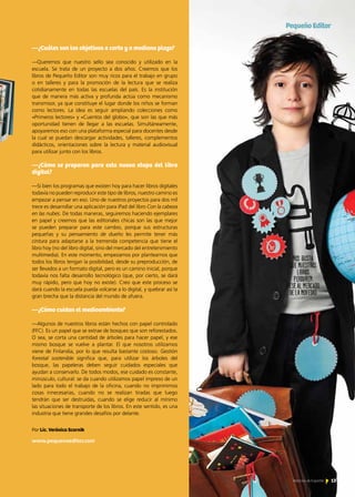 —¿Cuáles son los objetivos a corto y a mediano plazo?
—Queremos que nuestro sello sea conocido y utilizado en la
escuela. Se trata de un proyecto a dos años. Creemos que los
libros de Pequeño Editor son muy ricos para el trabajo en grupo
o en talleres y para la promoción de la lectura que se realiza
cotidianamente en todas las escuelas del país. Es la institución
que de manera más activa y profunda actúa como mecanismo
transmisor, ya que constituye el lugar donde los niños se forman
como lectores. La idea es seguir ampliando colecciones como
«Primeros lectores» y «Cuentos del globo», que son las que más
oportunidad tienen de llegar a las escuelas. Simultáneamente,
apoyaremos eso con una plataforma especial para docentes desde
la cual se puedan descargar actividades, talleres, complementos
didácticos, orientaciones sobre la lectura y material audiovisual
para utilizar junto con los libros.
—¿Cómo se preparan para esta nueva etapa del libro
digital?
—Si bien los programas que existen hoy para hacer libros digitales
todavía no pueden reproducir este tipo de libros, nuestro camino es
empezar a pensar en eso. Uno de nuestros proyectos para dos mil
trece es desarrollar una aplicación para iPad del libro Con la cabeza
en las nubes. De todas maneras, seguiremos haciendo ejemplares
en papel y creemos que las editoriales chicas son las que mejor
se pueden preparar para este cambio, porque sus estructuras
pequeñas y su pensamiento de dueño les permite tener más
cintura para adaptarse a la tremenda competencia que tiene el
libro hoy (no del libro digital, sino del mercado del entretenimiento
multimedia). En este momento, empezamos por plantearnos que
todos los libros tengan la posibilidad, desde su preproducción, de
ser llevados a un formato digital, pero es un camino inicial, porque
todavía nos falta desarrollo tecnológico (que, por cierto, se dará
muy rápido, pero que hoy no existe). Creo que este proceso se
dará cuando la escuela pueda volcarse a lo digital, y quebrar así la
gran brecha que la distancia del mundo de afuera.
—¿Cómo cuidan el medioambiente?
—Algunos de nuestros libros están hechos con papel controlado
(FFC). Es un papel que se extrae de bosques que son reforestados.
O sea, se corta una cantidad de árboles para hacer papel, y ese
mismo bosque se vuelve a plantar. El que nosotros utilizamos
viene de Finlandia, por lo que resulta bastante costoso. Gestión
forestal sostenible significa que, para utilizar los árboles del
bosque, las papeleras deben seguir cuidados especiales que
ayudan a conservarlo. De todos modos, ese cuidado es constante,
minúsculo, cultural: se da cuando utilizamos papel impreso de un
lado para todo el trabajo de la oficina, cuando no imprimimos
cosas innecesarias, cuando no se realizan tiradas que luego
tendrán que ser destruidas, cuando se elige reducir al mínimo
las situaciones de transporte de los libros. En este sentido, es una
industria que tiene grandes desafíos por delante.
www.pequenoeditor.com
Por Lic. Verónica Scornik
PequeñoEditor
13Noticias de ExportAr
 