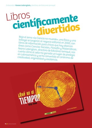 14 Noticias de ExportAr
Bajo el lema «la Ciencia no muerde», una física y unabióloga se lanzaron al negocio editorial en 2000, conlibros de información para chicos que hoy abarcanáreas como Ciencias Sociales, Filosofía y Matemáticas.Ileana Lotersztain, directora de Ediciones Iamiqué, noscuenta cómo el sello ha ganado un lugar de prestigioen Latinoamérica y se ha convertido en sinónimo decreatividad, originalidad y excelencia.
14 Noticias de ExportAr
Entrevista I Ileana Lotersztain, directora de Ediciones Iamiqué
Libros
	 científicamente	
					divertidos
 