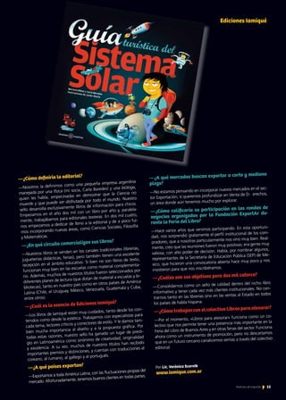 15Noticias de ExportAr 15Noticias de ExportAr
—¿Cómo definiría la editorial?
—Nosotros la definimos como una pequeña empresa argentina
manejada por una física (mi socia, Carla Baredes) y una bióloga,
quien les habla, empecinadas en demostrar que la Ciencia no
muerde y que puede ser disfrutada por todo el mundo. Nuestro
sello desarrolla exclusivamente libros de información para chicos.
Empezamos en el año dos mil con un libro por año y, paralela-
mente, trabajábamos para editoriales texteras. En dos mil cuatro,
nos empezamos a dedicar de lleno a la editorial y de a poco fui-
mos incorporando nuevas áreas, como Ciencias Sociales, Filosofía
y Matemáticas.
—¿En qué circuito comercializan sus libros?
—Nuestros libros se venden en los canales tradicionales (librerías,
jugueterías didácticas, ferias), pero también tienen una excelente
recepción en el ámbito educativo. Si bien no son libros de texto,
funcionan muy bien en las escuelas como material complementa-
rio. Además, muchos de nuestros títulos fueron seleccionados por
diferentes planes de lectura (que dotan de material a escuelas y bi-
bliotecas), tanto en nuestro país como en otros países de América
Latina (Chile, el Uruguay, México, Venezuela, Guatemala y Cuba,
entre otros).
—¿Cuál es la esencia de Ediciones Iamiqué?
—Los libros de Iamiqué están muy cuidados, tanto desde los con-
tenidos como desde la estética. Trabajamos con especialistas para
cada tema, lectores críticos y correctores de estilo. Y le damos tam-
bién mucha importancia al diseño y a la propuesta gráfica. Por
todas estas razones, nuestro sello ha ganado un lugar de presti-
gio en Latinoamérica como sinónimo de creatividad, originalidad
y excelencia. A su vez, muchos de nuestros títulos han recibido
importantes premios y distinciones, y cuentan con traducciones al
coreano, al rumano, al gallego y al portugués.
—¿A qué países exportan?
—Exportamos a toda América Latina, con las fluctuaciones propias del
mercado. Afortunadamente, tenemos buenos clientes en todas partes.
Ediciones Iamiqué
—¿A qué mercados buscan exportar a corto y mediano
plazo?
—No estamos pensando en incorporar nuevos mercados en el sec-
tor Exportación; sí queremos profundizar en Venta de D- erechos,
un área donde aún tenemos mucho por explorar.
—¿Cómo calificaría su participación en las rondas de
negocios organizadas por la Fundación ExportAr du-
rante la Feria del Libro?
—Hace varios años que venimos participando. En esta oportuni-
dad, nos sorprendió gratamente el perfil institucional de los com-
pradores, que a nosotras particularmente nos vino muy bien. Real-
mente, creo que las reuniones fueron muy positivas: era gente muy
valiosa, con alto poder de decisión. Había, por nombrar algunos,
representantes de la Secretaría de Educación Pública (SEP) de Mé-
xico, que hicieron una convocatoria abierta hace muy poco y nos
insistieron para que nos inscribiéramos.
—¿Cuáles son sus objetivos para dos mil catorce?
—Consolidarnos como un sello de calidad dentro del nicho libro
informativo y tener cada vez más clientes institucionales. No cen-
trarnos tanto en las librerías sino en las ventas al Estado en todos
los países de habla hispana.
—¿Cómo trabajan con el colectivo Libros para atesorar?
—Por el momento, «Libros para atesorar» funciona como un co-
lectivo que nos permite tener una presencia más importante en la
Feria del Libro de Buenos Aires y en otras ferias del sector. Funciona
ahora como un instrumento de promoción, pero no descartamos
que en un futuro cercano canalicemos ventas a través del colectivo
editorial.
www.iamique.com.ar
 