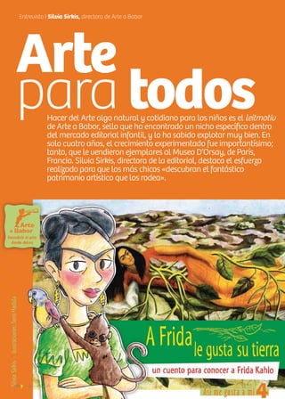 Hacer del Arte algo natural y cotidiano para los niños es el leitmotiv
de Arte a Babor, sello que ha encontrado un nicho específico dentro
del mercado editorial infantil, y lo ha sabido explotar muy bien. En
solo cuatro años, el crecimiento experimentado fue importantísimo;
tanto, que le vendieron ejemplares al Museo D’Orsay, de París,
Francia. Silvia Sirkis, directora de la editorial, destaca el esfuerzo
realizado para que los más chicos «descubran el fantástico
patrimonio artístico que los rodea».
Entrevista I Silvia Sirkis, directora de Arte a Babor
Arte
para todos
16 Noticias de ExportAr16 Noticias de ExportAr
 