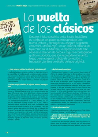 18 Noticias de ExportAr
Desde el inicio, el espíritu de La Bestia Equilátera
es «disfrutar del placer que nos produce una
buena lectura y contagiarlo», asegura su gerente
comercial, Matías Zoja. Con un director editorial de
lujo como Luis Chitarroni, la especialidad de este
sello es la elección de autores, algunos consagrados
y otros olvidados, que son relanzados a la venta,
luego de un exigente trabajo de corrección y
traducción, junto a un diseño de tapa original.
18 Noticias de ExportAr
—¿Qué géneros publica la editorial? ¿Cuándo nació?
—La Bestia Equilátera comenzó a publicar en el año dos mil ocho.
La especialidad de la editorial es la narrativa extranjera y las bue-
nas traducciones. Buscamos autores que fueron olvidados o des-
catalogados y elegimos sus mejores libros. También publicamos
escritores argentinos, Ensayo Literario, y tenemos una pequeña
colección infantil.
—¿Cómo surgió esta idea de reflotar autores consagra-
dos?
—El director editorial es Luis Chitarroni, quien trabajó mucho
tiempo en [Editorial] Sudamericana. Es un escritor conocido que
ganó el Premio al Mejor Editor del año dos mil doce, otorgado
por la Fundación el Libro (en la Feria del Libro). Es una persona
de gran trayectoria, un lector voraz de cualquier tipo de libro, co-
noce muchísimo los catálogos de todos los tiempos y ha hecho
una excelente selección siempre. En La Bestia, tenemos una for-
ma muy heterogénea de elegir los libros que se van a publicar,
siempre buscando el placer del lector. Estos son leídos por todo
el equipo en la editorial. La idea es no ser excluyentes, y para eso
elegimos autores que creemos funcionarán bien en cualquier tipo
de lector. Por ejemplo, Los enamorados, de Alfred Hayes, ha sido
un suceso: con una escritura muy simple y sencilla, te cautiva rápi-
damente. Otro éxito fue El caballero que cayó al mar, de Herbert
Clyde Lewis, una novela tragicómica sumamente recomendable.
Asimismo, Jugador, de Alexander Baron, una novela profunda,
divertida y sensible.
—¿Qué otros autores eligen?
—De los escritores locales, en marzo sacamos Nuevo museo del
chisme, de Edgardo Cozarinsky, un libro singular y muy entrete-
nido. También, en abril, publicamos un libro de un autor italia-
no contemporáneo, Michele Mari, cuyo título es Rojo Floyd, que
cuenta la historia de la banda de rock Pink Floyd a partir de un
coro de voces, de personajes reales e imaginarios que van apare-
ciendo y van dialogando entre sí; es muy original y entretenida,
aporta muchos datos interesantes para todo aquel que le gustó
la banda. Yo diría que se juntaron varios factores. El primer paso
fue elegir buenos libros. Luego, la apuesta de tomar una mayor
presencia en ferias, visitar librerías y hacer más promoción para
hacer conocida la editorial. También ayudó que los libros son muy
bien recibidos por la prensa y por el ámbito literario en general.
Finalmente, creo que La Bestia surgió en un momento en que ha-
cía falta encontrar buena y nueva Literatura, distinta, y, por suerte,
La Bestia tuvo el acierto de ofrecerla. La esencia de la editorial es
que todos somos lectores, nos apasionamos con los libros que se
publican, y eso después lo transmitimos.
—¿A qué países exportan?
—Exportamos prácticamente a toda Latinoamerica (Chile, México,
Colombia, el Uruguay) y también a España.
—¿Cómo calificaría su participación en las rondas de
negocios organizadas por la Fundación ExportAr du-
rante la Feria del Libro?
—Tuvimos unas diez reuniones, y fueron todas muy positivas. Lo-
gramos entrar en contacto con personas que son responsables
de bibliotecas y que tienen una mirada diferente acerca de cómo
Entrevista I Matías Zoja, responsable comercial de La Bestia Equilátera
La vuelta
de los clásicos
 