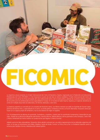 22 Noticias de ExportAr
La Argentina estuvo presente en el Salón Internacional del Cómic de Barcelona, España, organizado por la Federación de Instituciones
Profesionales del Cómic (FICOMIC), la más importante muestra de este tipo en idioma castellano. El Salón Internacional del Cómic de
Barcelona es una de las tres ferias principales del rubro editorial del cómic y de la novela gráfica, además de una de las vidrieras y puntos
de encuentro para los profesionales de esta especialidad en Europa. En el mundo de habla hispana, España (y, en especial, Barcelona) es
centro de múltiples desarrollos de editoriales y de librerías dedicadas a este tema.
La presencia argentina se concretó por una iniciativa de Musaraña Libros, una librería nacional con sede en el partido de Vicente López,
provincia de Buenos Aires, y especializada en el cómic, la novela gráfica, la literatura infantil y la ficción alternativa. Musaraña Libros par-
ticipó con un espacio propio de exhibición y fue la única librería de origen no español.
Con el protagonismo de decenas de guionistas, ilustradores y creadores, nuestro país ha contribuido fuertemente al desarrollo de este
rubro. Artistas de la talla de los dibujantes José Muñoz, Horacio Alturna, Alberto Breccia y de los guionistas Carlos Sampayo, Carlos Trillo
y Héctor Oesterheld han hecho historia con producciones que llegaron a todo el mundo.
Habida cuenta de tales antecedentes, Musaraña Libros decidió inclinarse por una oferta representativa de las editoriales argentinas del
rubro, en las que se encontraron Loco Rabia, Moebius, Llanto de Mudo, Común, La Pinta y De La Flor. La Fundación ExportAr sumó su
esfuerzo para facilitar el envío a Barcelona del material gráfico.
FICOMIC
 