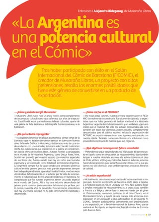 Tras haber participado con éxito en el Salón
Internacional del Cómic de Barcelona (FICOMIC), el
creador de Musaraña Libros, un proyecto con altas
pretensiones, resalta las enormes posibilidades que
tiene este género de convertirse en un producto de
exportación.
23Noticias de ExportAr
Entrevista I Alejandro Bidegaray, de Musaraña Libros
—¿Cómo y cuándo surgió Musaraña?
—Musaraña Libros nació hace un año y medio, como complemento
de un proyecto cultural mayor que ya llevaba dos años de trayecto-
ria, Casa Florida, en el que realizamos talleres culturales, aparte de
una galería de Arte dedicada a la Fotografía Contemporánea y a la
Ilustración.
—¿De qué se trata el proyecto?
—Es un proyecto familiar en el que apuntamos a ciertas ramas de la
Literatura que no estaban siendo tan tenidas en cuenta en Buenos
Aires: la Novela Gráfica, la Historieta, y la Literatura más de corte in-
dependiente, con una cuidada y esmerada selección del material en
oferta. Las exposiciones que realizamos en la galería se complemen-
tan con la oferta de nuestros libros. Autores noveles y consagrados
en el mundo de la Historieta Argentina, como Decur, Parés, Nine,
Scafati van pasando por nuestro espacio con muestras especiales
de sus libros. Así, fuimos viendo que hay un nicho que buscaba
expresarse y ser explotado como totalidad: la Historieta Argentina.
La Argentina siempre fue (y sigue siendo) una verdadera potencia
cultural en éste género, pero sus más grandes exponentes siempre
han trabajado para Europa y para los Estados Unidos, muchas veces
afincándose definitivamente en el exterior por la falta de reconoci-
miento e industria local. En mis años de residencia en Barcelona, he
comprobado que los autores argentinos tienen un podio especial
en el mundo del Cómic. Allí sí hay una industria desarrollada del
género y una continua puesta en valor del mismo que ya lleva, por
lo menos, cuarenta años de desarrollo. Por eso mismo, entendimos
que hay una marca país que no ha sido correctamente explotada y
desarrollada.
—¿Cómo les fue en el FICOMIC?
—Por todas estas razones, nuestra primera experiencia en el FICO-
MIC fue realmente extraordinaria. Fue altamente superada la expec-
tativa que nos había generado el dedicar el estand a la Historieta
Argentina. La gente demostró entusiasmo y un verdadero y genuino
interés por el material. No solo por autores reconocidos allá, sino
también por todos los talentosos autores noveles, completamente
desconocidos para el público español. Incluso la organización del
FICOMIC se mostró interesada en que sigamos participando con
nuestra oferta. También numerosos libreros nos solicitaron como
proveedores continuos de material para sus negocios.
—¿Qué objetivos tienen para el futuro inmediato?
—Pretendemos seguir desarrollando esta marca país del género tan-
to en España como en otros países de Hispanoamérica que también
tengan a nuestra Historieta en muy alta estima (como es el caso
de Chile, el Perú, el Uruguay, Colombia, México). Además, estamos
haciendo las gestiones para lanzar Musaraña Editora, con la que po-
damos no solo distribuir, sino también generar productos literarios
de calidad.
—¿Ya están exportando?
—Actualmente, no estamos exportando de forma continua a nin-
gún país. Tenemos la intención de hacerlo a corto plazo a España,
y a mediano plazo a Chile, el Uruguay y el Perú. Nos gustaría llegar
a amplios mercados de Hispanoamérica y, a largo plazo, también
a Francia y a Bélgica, donde hay un enorme interés por el géne-
ro. Próximamente, queremos participar en el Lima Cómics, en el
Montevideo Cómics, y repetir, de una manera más ambiciosa (con
exposición en el Consulado y otras actividades), en el siguiente FI-
COMIC. También participaremos activamente, con presentaciones
y una exposición, en la Feria Internacional de Buenos Aires, que se
realizará en Tecnópolis, en septiembre, bajo el nombre de Comicó-
polis Buenos Aires.
«LaArgentinaes
unapotenciacultural
enelCómic»
 