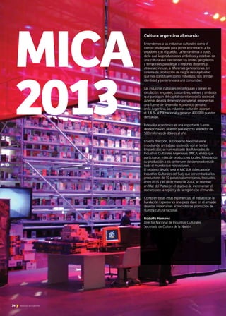 MICA
2013
24 Noticias de ExportAr
Cultura argentina al mundo
Entendemos a las industrias culturales como el
campo privilegiado para poner en contacto a los
creadores con el pueblo. La herramienta a través
de la cual las producciones simbólicas y creativas de
una cultura viva trascienden los límites geográficos
y temporales para llegar a regiones distantes y
atravesar, incluso, a diferentes generaciones. Un
sistema de producción de rasgos de subjetividad
que nos constituyen como individuos, nos brindan
identidad y pertenencia a una comunidad.
Las industrias culturales reconfiguran y ponen en
circulación lenguajes, costumbres, valores y símbolos
que participan del capital identitario de la sociedad.
Además de esta dimensión inmaterial, representan
una fuente de desarrollo económico genuino:
en la Argentina, las industrias culturales aportan
el 3,8 % al PBI nacional y generan 400.000 puestos
de trabajo.
Este valor económico es una importante fuente
de exportación. Nuestro país exporta alrededor de
500 millones de dólares al año.
En esta dirección, el Gobierno Nacional viene
impulsando un trabajo sostenido con el sector.
En particular, se han realizado dos Mercados de
Industrias Culturales Argentinas (MICA) en los que
participaron miles de productores locales. Mostrando
su producción a los centenares de compradores de
todo el mundo que nos visitaron.
El próximo desafío será el MICSUR (Mercado de
Industrias Culturales del Sur), que concentrará a los
productores de 10 países sudamericanos, los cuales,
entre el 15 y el 18 de mayo de 2014, se reunirán
en Mar del Plata con el objetivo de incrementar el
comercio en la región y de la región con el mundo.
Como en todas estas experiencias, el trabajo con la
Fundación ExportAr es una pieza clave en el armado
de estas importantes actividades de promoción de
nuestra cultura nacional.
Rodolfo Hamawi
Director Nacional de Industrias Culturales
Secretaría de Cultura de la Nación
 