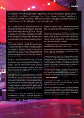 Del 11 al 14 de abril último, en el predio ferial de Tecnópolis, ubi-
cado en Villa Martelli, provincia de Buenos Aires, se llevó a cabo el
segundo Mercado de Industrias Culturales Argentinas (MICA). Fue
organizado por la Secretaría de Cultura de la Nación, junto con el
Ministerio de Industria; el Ministerio de Relaciones Exteriores y Cul-
to; el Ministerio de Trabajo Empleo y Seguridad Social; el Ministerio
de Turismo; el Ministerio de Desarrollo Social; la Secretaría de Co-
mercio Exterior del Ministerio de Economía y Finanzas Públicas; y
el Ministerio de Planificación Federal, Inversión Pública y Servicios.
El MICA es el primer espacio en la Argentina que concentra, en
un mismo lugar, las diferentes actividades de las industrias cultura-
les, con el objeto de generar negocios, intercambiar información
y presentar su producción a los principales referentes del área en
todo el mundo. Los sectores que participan son Artes Escénicas,
Audiovisual, Diseño, Editorial, Música, y Videojuegos. El propósito
es fortalecer el mercado interno, posicionar las industrias culturales
argentinas en el mercado mundial y dar cuenta de su calidad y de
sus precios competitivos.
Durante 2012 se desarrollaron los pre-MICA, con el fin de posi-
cionar a esta muestra en el interior del país y otorgarle un carác-
ter fuertemente federal para capacitar y brindar herramientas de
formación y gestión de negocios a los empresarios y a los em-
prendedores. Así, se llevaron a cabo seis encuentros de similares
características en las distintas regiones culturales en las que se divi-
de el país: Nordeste Argentino (NEA), Noroeste Argentino (NOA),
Centro, Metropolitana, Cuyo, y Patagonia.
En este segundo MICA, productores y artistas tuvieron la posibili-
dad, durante cuatro días, de ponerse en contacto con las principa-
les empresas de la industria cultural de nuestro país y del mundo,
cámaras empresariales, instituciones nacionales y pymes, además
de abrir nuevos canales de negocios a través de diferentes activida-
des: rondas de negocios con invitados internacionales y nacionales,
conferencias, formación y capacitación a productores de la región
a través de conferencias, clínicas y seminarios, presentaciones de
espectáculos en vivo. Asimismo, en cada estand del MICA estuvie-
ron representadas las producciones culturales de todas las provin-
cias del país.
La muestra funcionó todos los días, de 9.00 a 21.30, con entrada
gratuita y abierta. Por la mañana y por la tarde, se realizaron las
rondas de negocios nacionales e internacionales. Al atardecer, co-
menzaban los espectáculos en vivo y las muestras de Teatro, a los
que se invitó especialmente a los compradores internacionales para
que pudieran disfrutar de la producción cultural argentina.
El jueves 11, en la inauguración oficial del MICA, realizada en la
Nave de la Ciencia de Tecnópolis, estuvieron el vicepresidente de
la Nación, Amado Boudou; el ministro de Trabajo, Carlos Tomada;
el secretario de Cultura, Jorge Coscia; el director ejecutivo de la
Fundación ExportAr, Javier Dufourquet; y otras importantes autori-
dades nacionales, provinciales y municipales.
La Fundación ExportAr tuvo una importante presencia en distintas
actividades llevadas a cabo durante el MICA, a saber:
•Ronda de Negocios Internacionales: ExportAr coordinó el desarro-
llo de la Ronda, de la cual participaron 250 compradores interna-
cionales y 2200 productores nacionales.
•Estand institucional Fundación ExportAr/Cancillería: En un espacio
de 33 metros cuadrados, ambientado con gráfica alusiva a la pro-
moción de las industrias culturales y provisto de pantallas digitales,
se realizó la difusión institucional de las acciones y actividades del
Ministerio de Relaciones Exteriores y de la Fundación ExportAr. Se
atendieron consultas sobre diferentes temáticas vinculadas con la
exportación, la promoción y las ferias Internacionales.
•Consultorías interministeriales: La Fundación ExportAr brindó ca-
pacitación a 100 emprendedores y productores culturales sobre di-
versos aspectos del comercio exterior y la promoción comercial. Las
consultorías se complementaron con un taller sobre Exportación.
La Ronda de Negocios
La Ronda de Negocios del MICA estuvo dividida en dos espacios:
el internacional y el nacional, que funcionaron como dos rondas
independientes durante los cuatro días.
Se realizaron 9500 reuniones de negocios (con agenda previa, ade-
más de muchas otras surgidas en forma espontánea). Del total de
compradores, ExportAr invitó a 42 extranjeros, procedentes de Por-
tugal, Israel, los Estados Unidos, el Japón, México, Chile, Alemania,
España, Costa Rica, Colombia, entre otros países.
El Mercado de Industrias Culturales Argentinas (MICA), primer espacio que concentra
las múltiples industrias culturales argentinas, contó con una activa participación de la
Fundación ExportAr. En la Ronda de Negocios, más de 2200 productores nacionales se
entrevistaron con 250 calificados compradores internacionales.
25Noticias de ExportAr 25Noticias de ExportAr
MICA2013
 