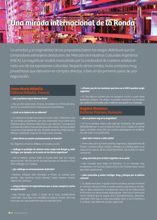 —
La variedad y la originalidad de las propuestas fueron los rasgos distintivos que los
compradores extranjeros destacaron del Mercado de Industrias Culturales Argentinas
(MICA). La mayoría se mostró maravillada por la creatividad de nuestros artistas en
cada una de las expresiones culturales. Respecto de las rondas, hubo contactos muy
provechosos que derivaron en compras directas, o bien en los primeros pasos de una
negociación.
Una mirada internacional de la Ronda
Anne-Marie Métailié
Éditions Métailié, Francia
—¿Es su primera vez en Buenos Aires?
—No, ya vine varias veces. Incluso, he estado en la Feria del Libro,
que es un acontecimiento internacional extraordinario.
—¿Cuál es la historia de su editorial?
—La editorial se fundó hace treinta y cuatro años. Publicamos más
de mil títulos actualmente, con una orientación muy fuerte hacia
América Latina. Tenemos a Elsa Osorio, por ejemplo. Conseguimos
una base de público muy grande para esta autora. Hemos vendido
cuarenta mil ejemplares de ella. También tenemos a Pablo Ramos,
Mempo Giardinelli, Eugenia Almeda y Selva Almada.
—¿Esos libros se venden exclusivamente en Francia?
No, llegamos a Francia, Bélgica, el Canadá y Suiza.
—¿Influye el prestigio de autores como Jorge Luis Borges y Julio
Cortázar, por ejemplo, en la venta de los libros argentinos?
—Eso es relativo, porque todo el mundo sabe que son nuevas
generaciones. Muchos de los actuales lectores no conocen ni han
leído a Borges o a Cortázar.
—¿Su catálogo es exclusivamente de ficción?
—Nuestro enfoque está orientado a ficción en novelas para
adultos. Solo hacemos ficción literaria. Hasta nuestras novelas
negras son Literatura.
—¿Hay problemas de regionalismos que a veces conspiran contra
la exportación?
—Hay novelas que tratan, a través de lo local, problemáticas
universales. Esos libros son vendibles en todo el mundo. Pero hay
otros que son exclusivamente para el mercado local.
—¿Piensa que de las reuniones que tuvo en el MICA pueden surgir
negocios?
—Sí, hay algunos autores que me gustaron mucho y cuyas obras
podemos comprar. Por ahora, no puedo mencionar sus nombres
por cuestiones comerciales, pero sí adelanto que quedé muy interesada.
Bogdan Stanescu
Editorial Polirom, Rumania
—¿Es su primera vez en la Argentina?
—Sí, es mi primera visita a este país tan fascinante. He quedado
deslumbrado por lo que es Buenos Aires como ciudad, en primer
lugar, y también estoy feliz por nuestra participación en el MICA.
Ha sido todo muy gratificante.
—¿Qué vino a buscar a esta ronda?
—Vine a descubrir escritores jóvenes argentinos, especialmente de
Ficción. Conozco a Bioy Casares, a Borges y a Cortázar, pero no sé
nada de los nuevos, de los contemporáneos. Esa ha sido mi mayor
motivación.
—¿Hay mercado para el libro argentino en su país?
—Hay mercado para todos en Rumania. Es un mercado muy
competitivo, con muchas traducciones y con muchas áreas nuevas
que están apareciendo.
—¿Son conocidos y leídos Cortázar, Bioy, y Borges por el público
rumano?
—Sí, desde hace años. Y gustan mucho sus obras, por eso mi interés
en conocer más para llevar a nuevos autores argentinos a mi país.
Hay un dato importante: el setenta por ciento de las traducciones
en Rumania son de escritores anglosajones. Solo hay un treinta por
ciento residual que se reparte entre latinoamericanos, alemanes,
orientales. Pero hay un nicho que puede crecer si se lo incentiva y
si se llevan más obras de autores argentinos.
26 Noticias de ExportAr
 