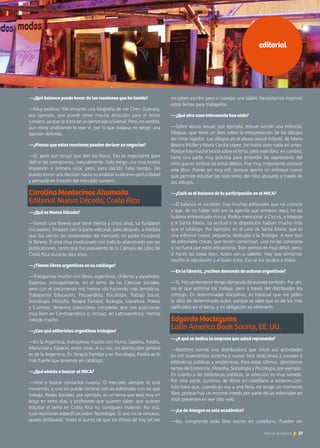 editorial
—¿Qué balance puede hacer de las reuniones que ha tenido?
—Muy positivo. Me encantó una biografía de «el Che» Guevara,
por ejemplo, que puede tener mucha atracción para el lector
rumano, ya que se trata de un personaje universal. Pero, en verdad,
aún estoy analizando lo que vi, por lo que todavía no tengo una
opinión definida.
—¿Piensa que estas reuniones pueden derivar en negocios?
—Sí, pero aún tengo que leer los libros. Eso es importante para
definir las operaciones, naturalmente. Solo tengo una muy buena
impresión a primera vista, pero, para decidir, falta tiempo. No
puedo tomar una decisión hasta no analizar la obra en profundidad
y pensarla en función del mercado rumano.
Carolina Montecinos Ahumada		
Editorial Nueva Década, Costa Rica
—¿Qué es Nueva Década?
—Somos una librería que tiene treinta y cinco años. La fundaron
mis padres. Empezó con la parte editorial, pero después, a medida
que iba viendo las necesidades del mercado, mi padre incorporó
la librería. Él está muy involucrado con todo lo relacionado con las
publicaciones, tanto que fue presidente de la Cámara del Libro de
Costa Rica durante diez años.
—¿Tienen libros argentinos en su catálogo?
—Trabajamos mucho con libros argentinos, chilenos y españoles.
Estamos, principalmente, en el tema de las Ciencias Sociales,
pero con el crecimiento nos hemos ido haciendo más temáticos.
Trabajamos Educación, Psicoanálisis, Psicología, Trabajo Social,
Sociología, Filosofía, Terapia Familiar, Teología, Literatura, Poesía
y Cuentos. Tenemos colecciones completas que nos posicionan
muy bien en Centroamérica e, incluso, en Latinoamérica. Hemos
crecido mucho.
—¿Con qué editoriales argentinas trabajan?
—En la Argentina, trabajamos mucho con Homo Sapiens, Paidós,
Manantial y Espacio, entre otras. A su vez, mi distribuidor general
es de la Argentina. En Terapia Familiar y en Psicología, Paidós es lo
más fuerte que tenemos en catálogo.
—¿Qué viniste a buscar al MICA?
—Vine a buscar contactos nuevos. El mercado siempre se está
moviendo, y uno no puede cerrarse con las editoriales con las que
trabaja. Redes Sociales, por ejemplo, es un tema que está muy en
boga en estos días, y profesores que quieren saber, que quieren
estudiar el tema en Costa Rica no consiguen material. Por eso,
tuve reuniones específicas sobre Tecnología. Si uno no se renueva,
queda desfasado. Hasta el punto de que los chicos de hoy tal vez
no saben escribir pero sí manejar una tablet. Necesitamos imprimir
estos temas para trabajarlos.
—¿Qué otra cosa interesante has visto?
—Sobre abuso sexual, por ejemplo, estuve viendo una editorial,
Maipue, que tiene un libro sobre la interpretación de los dibujos
de niños vejados. Los dibujos en el abuso sexual infantil, de María
Beatriz Müller y María Cecilia López. No había visto nada así antes.
Porque hay mucha teoría sobre el tema, pero este libro, en cambio,
tiene una parte muy práctica para entender las expresiones del
niño que es víctima de estos delitos. Fue muy importante conocer
este libro. Puede ser muy útil, porque aporta un enfoque nuevo
que permite estudiar las reacciones del niño abusado a través de
sus dibujos.
—¿Cuál es el balance de tu participación en el MICA?
—El balance es increíble. Hay muchas editoriales que no conocía
y que, de no haber sido por la agenda que armaron aquí, no las
hubiera entrevistado nunca. Podría mencionar a Ciccus, a Maipue
y a Santa María. La actitud y la disposición hablan mucho más
que el catálogo. Por ejemplo, en el caso de Santa María, que es
una editorial nueva, pequeña, dedicada a la Teología. A este tipo
de editoriales chicas, que recién comienzan, uno no las conocería
si no fuera por estos encuentros. Este gremio es muy difícil, pero,
si hacés las cosas bien, todos van a saberlo. Hay que alimentar
mucho la reputación y el buen trato. Eso se los recalco a todos.
—En la librería, ¿reciben demanda de autores argentinos?
—Sí, frecuentemente tengo demanda de autores también. Por ahí,
no sé qué editorial los trabaja, pero a través del distribuidor los
consigo. En determinadas disciplinas, es habitual que me pidan
la obra de determinado autor, porque se sabe que es de los más
calificados en el tema, y mi obligación es obtenerlo.
Edgardo Moctezuma
Latin America Book Source, EE. UU.
—¿A qué se dedica la empresa que usted representa?
—Nosotros somos una distribuidora que inició sus actividades
en mil novecientos ochenta y nueve. Nos dedicamos a proveer a
bibliotecas públicas y académicas. Para estas últimas, abordamos
temas de Economía, Filosofía, Sociología y Psicología, por ejemplo.
En cuanto a las bibliotecas públicas, la selección es muy variada.
Por otra parte, surtimos de libros en castellano a amazon.com.
Esto hace que, cuando yo voy a una feria, no tengo un momento
libre, porque hay un enorme interés por parte de las editoriales en
estar presentes en ese sitio web.
—¿Lo de Amazon es solo académico?
—No, comprende todo libro escrito en castellano. Pueden ser
27Noticias de ExportAr
 