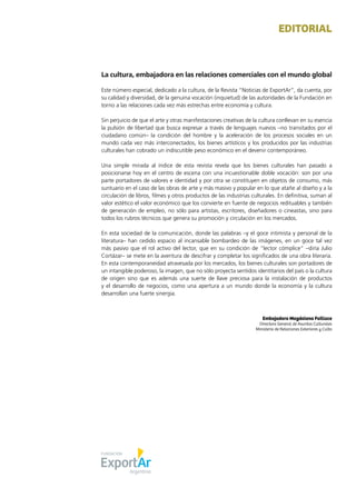 1Noticias de ExportAr
EDITORIAL
La cultura, embajadora en las relaciones comerciales con el mundo global
Este número especial, dedicado a la cultura, de la Revista “Noticias de ExportAr”, da cuenta, por
su calidad y diversidad, de la genuina vocación (inquietud) de las autoridades de la Fundación en
torno a las relaciones cada vez más estrechas entre economía y cultura.
Sin perjuicio de que el arte y otras manifestaciones creativas de la cultura conllevan en su esencia
la pulsión de libertad que busca expresar a través de lenguajes nuevos –no transitados por el
ciudadano común– la condición del hombre y la aceleración de los procesos sociales en un
mundo cada vez más interconectados, los bienes artísticos y los producidos por las industrias
culturales han cobrado un indiscutible peso económico en el devenir contemporáneo.
Una simple mirada al índice de esta revista revela que los bienes culturales han pasado a
posicionarse hoy en el centro de escena con una incuestionable doble vocación: son por una
parte portadores de valores e identidad y por otra se constituyen en objetos de consumo, más
suntuario en el caso de las obras de arte y más masivo y popular en lo que atañe al diseño y a la
circulación de libros, filmes y otros productos de las industrias culturales. En definitiva, suman al
valor estético el valor económico que los convierte en fuente de negocios redituables y también
de generación de empleo, no sólo para artistas, escritores, diseñadores o cineastas, sino para
todos los rubros técnicos que genera su promoción y circulación en los mercados.
En esta sociedad de la comunicación, donde las palabras –y el goce intimista y personal de la
literatura– han cedido espacio al incansable bombardeo de las imágenes, en un goce tal vez
más pasivo que el rol activo del lector, que en su condición de “lector cómplice” –diría Julio
Cortázar– se mete en la aventura de descifrar y completar los significados de una obra literaria.
En esta contemporaneidad atravesada por los mercados, los bienes culturales son portadores de
un intangible poderoso, la imagen, que no sólo proyecta sentidos identitarios del país o la cultura
de origen sino que es además una suerte de llave preciosa para la instalación de productos
y el desarrollo de negocios, como una apertura a un mundo donde la economía y la cultura
desarrollan una fuerte sinergia.
Embajadora Magdalena Faillace
Directora General de Asuntos Culturales
Ministerio de Relaciones Exteriores y Culto
 