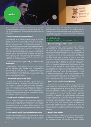 libros sobre Plomería o de los más académicos. Yo soy solamente
un medio para hacer llegar los libros al público a un costo bajo.
Soy un intermediario entre el interés de la gente y la oferta de las
editoriales.
—¿Cuál es la razón de su presencia en el MICA?
—En esta feria, se ha invertido un poco el orden de las cosas,
porque normalmente lo que hago es coordinar mis citas y,
generalmente, veo a gente conocida con la que tengo relación.
Esta vez, yo no tuve acceso a los proveedores. En principio, lo vi
como algo negativo. Me preguntaba cuándo iba a ver a tal editor
que me interesaba. En definitiva, me entrevisté con cuarenta y seis
editores, muchos de ellos desconocidos para mí, y estoy fascinado
por lo que descubrí. Es impresionante, porque me encontré con
personas que no tenía en mi radar profesional, por decirlo de
algún modo, y ha sido muy productivo, muy enriquecedor. Estoy
muy contento de que me hayan quitado la responsabilidad de
seleccionar, ha sido un gran acierto.
—Encuantoalasentrevistasquehatenido,¿quéeditorialeslohan
impresionado?
—Podría nombrar a Marea, a Sicus y a Gourmet Musical. Algunas
son muy pequeñas, tienen diecisiete libros. Y no poseen otra
forma de salir del medio que estar en estos eventos. Porque no
tienen capacidad económica para viajar a ferias internacionales.
Este es el momento, y lo han aprovechado muy bien. Cada una de
ellas es muy buena como editorial.
—¿Ha concretado negocios en estas rondas?
—El paso inicial es conocer los libros. Segundo, tienes que
pensar cómo conectar a estos libros con un público con el que
has trabajado. Yo, por suerte, trabajo con Amazon, cuyo público,
como es anónimo, desconozco. Pero, regularmente, está buscando
libros para sus necesidades intelectuales o prácticas. No hay un
excesivo riesgo para mí ni para el editor. Yo estoy reponiendo libros
y no estoy invirtiendo grandes sumas. El costo del envío también
ayuda, porque es bastante previsible.
—¿Trabaja también con autores argentinos directamente?
—Yo no trabajo con autores, sino con editoriales. Cuando lo
intenté, ha sido una pesadilla, porque los autores están fijándose
obsesivamente en el libro de ellos, y yo tengo que estar pendiente
de sesenta mil títulos. Y me lleva el mismo tiempo un autor
obsesivo que manejar a Random House Argentina, que son miles
de títulos.
—¿Cómo ha visto la relación precio-calidad del libro argentino?
—El libro argentino está dentro de los de más alta calidad entre las
publicaciones en castellano. Está compitiendo con el mercado en
castellano y con el mercado mexicano. Eso es complicado, pero la
música
Argentina compite bien. Más en los últimos años, porque se han
percatado de que tienen que salir del vos para universalizarse. Esta
adaptación es sumamente positiva. Quizá, ahora cambie con el
nuevo papa argentino y empiece a tener significado el che para los
estadounidenses [risas].
Alicia Zertuche 	
Festival South By South West, EE. UU.
—¿Qué hacen ustedes, y qué viniste a buscar?
—South by South West es una conferencia de medios de Música,
de Tecnología, de Ecología de la Educación y ahora también
de starups, que son nuevas empresas para innovadores. Las
conferencias se llevan a cabo cada año en marzo, en la ciudad de
Austin, Estados Unidos, excepto la conferencia de Ecología, que
se organiza en octubre. La nueva conferencia la vamos a lanzar
en agosto, en Las Vegas. La historia de South By South West
comenzó en mil novecientos ochenta y siete como un festival de
música para que la gente se pudiera conectar, hacer lo que ustedes
están haciendo ahora, pero antes de que llegara la tecnología.
Fue en mil novecientos ochenta y siete, cuando todavía no había
internet, todo se hacía por fax; cuando todavía la comunicación
era muy distinta para las giras, para los agentes, para las disqueras.
Esto surgió como un lugar en el que se pudiera juntar la gente
para intercambiar ideas, y armar, girar, cerrar negocios. Durante
el día eran las conferencias, y por la noche, las presentaciones
de exhibición. La primera reunión fue muy exitosa, y ha ido
evolucionando el concepto de South By South West, porque uno
tiene que ir cambiando con el transcurso del tiempo.
—¿Cómo ha sido la evolución de sus conferencias?
—Empezamos con el Festival de Música, luego siguió el de
Cine, y hace unos años iniciamos el de Tecnología, que ahora
es el componente más grande dentro de South By South West.
Iniciamos con Educación, que es para maestros, profesores. Vienen
muchos oradores a dar nuevas ideas a la gente que está trabajando
en el ámbito de la Educación. Este año tuvimos a Bill Gates
[cofundador de la empresa de software Microsoft] como orador
principal. Después tenemos la de Tecnología, que es para gente
que desarrolla videojuegos para aplicaciones. Las compañías más
importantes, como, por ejemplo, Twitter, realizaron lanzamientos
en South By South West; incluso el creador de Facebook [el
programador estadounidense Mark Zuckerberg] ha ido a dar
discursos a la conferencia de Tecnología. Va gente de todo el
mundo a mostrar sus productos y a buscar nuevas oportunidades
de trabajo.
—¿Para qué viniste al MICA?
Trabajo para el Festival de Música, soy la programadora y también
la supervisora de las visas de los participantes internacionales.
Me hago cargo de hacer todo para que les aprueben sus visas
28 Noticias de ExportAr
 