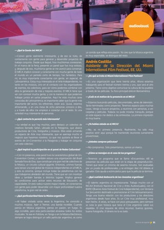 —¿Qué te llevás del MICA?
—Conocí gente realmente interesante, y de eso se trata, de
contactarme con gente para generar y desarrollar proyectos de
trabajo conjunto. Desde que llegué, hice muchísimas conexiones.
En el marco de la Feria, presenté un panel que fue muy exitoso,
y, después de eso, muchísima gente se me acercó para conversar.
El MICA implicó conocer y conectarme con mucha gente de todo
el mundo en un período corto de tiempo; fue fantástico. Para
mí, es muy importante conectarme con gente, en especial, de
Latinoamérica. Estoy muy interesada en el Arte Independiente, no
tanto en los músicos, sino en el contacto con los organizadores
de eventos, los colectivos, para ver cómo podemos combinar con
ellos la generación de más y mejores eventos. El MICA tiene que
ver con conocer mucha gente, y con la manera en que podemos
trabajar juntos en varios proyectos. Aquí he visto muchas caras
conocidas de Latinoamérica; es importante saber que la gente más
importante del sector, los referentes, están acá. Quizá, estamos
almorzando, y en una mesa de ocho personas conozco a dos,
y a través de ellos me empiezo a conectar con el resto. Es una
variedad muy interesante de personas.
—¿Qué contacto te pareció más interesante?
—La verdad es que hay muchos, pero destaco un colectivo de
creativos llamado Safari, ubicado en la Patagonia, que abarca
productores de Cine, fotógrafos y músicos. Ellos están armando
un espacio de Arte muy interesante, que se asemeja mucho al
negocio que hacemos nosotros. Lo que nos gustaría es llevar el
evento de Un-Convention a la Patagonia y trabajar en conjunto
con este colectivo.
—¿Qué implicó tu participación en el panel de Redes Culturales?
—Con mi presencia, este panel tuvo la característica global de Un-
Convention Center, y también estuvo una organización del Brasil
llamada Fora do Eixo, que constituye una gran red de colectivos de
la Música, un circuito cultural gigante. Entonces, unimos fuerzas
para lanzar una red global de músicos independientes en el MICA,
y esto es enorme, porque incluye todas las plataformas con las
que trabajamos alrededor del mundo. Tiene que ver con movilizar
ideas y también bandas a distintos lugares. Implica generar
las condiciones para activar estos recursos de Educación, de
capacidades. En esto radica nuestro mayor interés, en conectarnos
con gente para poder desarrollar con mayor profundidad nuestra
plataforma, la gran red de redes.
—¿Qué particularidad tiene la Música argentina?
—Al haber visitado varias veces la Argentina, he conocido a
muchos músicos. Ayer vi Tremor, una banda increíble. Cuando
pienso en Música argentina, pienso en pasión, en fuego. Es
algo increíble, pero esta particularidad atraviesa todos los estilos
musicales. Ya sea en Folclore, en Tango o en la Música Electrónica,
siempre se logra distinguir un sello particular argentino, es como
audiovisual
un sonido que refleja esta pasión. Yo creo que la Música argentina
es muy exportable, se distingue del resto.
Andrés Castillo 				
Asistente de la Dirección del Miami
International Film Festival, EE. UU.
—¿De qué se trata el Miami International Film Festival?
—Es una organización que tiene treinta años. Ahora estamos
trabajando para el festival número treinta y uno, que será el año
próximo. Tiene como objetivo comunicar la cultura de los pueblos
a través de las películas. Su foco principal está en Iberoamérica.
—¿Cuál es el motivo de tu presencia en el MICA?
—Estamos buscando películas, documentales, series de televisión.
Tanto terminadas como proyectos. Tenemos espacio para muchas
cosas. Vengo a buscar proyectos, a reunirme con personas, a ver
carpetas y películas. Todavía no pude mirarlas tranquilo, porque
en este espacio me dedico a las entrevistas. La primera impresión
es muy buena.
—¿Ya habías estado en el MICA?
—No, es mi primera presencia. Realmente, ha sido muy
positivo venir aquí porque he mantenido reuniones sumamente
provechosas.
—¿Ustedes compran películas?
—No compramos. Solo presentamos, somos un marco.
—¿Cómo se manejan en el caso de los proyectos?
—Tenemos un programa que se llama «Encuentros». Allí se
presentan las películas que están en la etapa de posproducción.
Tienen que tener un mínimo de sesenta minutos. Son evaluadas
por un jurado de profesionales, y se entregan diez mil dólares al
ganador. Esto ayuda a estimularlos para que la película se termine.
—¿Qué cualidad destacaría de los cineastas argentinos?
—El talento argentino es impresionante. Trabajo mucho con el
INCAA [Instituto Nacional de Cine y Artes Audiovisuales], con el
BAFICI [Buenos Aires Festival de Cine Independiente], con Ventana
Sur [encuentro destinado a promocionar el Cine latinoamericano].
Tengo una buena relación con los productores y los directores
argentinos desde hace años. Es un Cine muy profesional, muy
bien hecho. A veces, se hace con poco presupuesto, pero siempre
se nota la gran historia que tiene el Cine argentino sobre sus
espaldas. El cine requiere de otros recursos: buenos guiones,
buena Fotografía. El dinero no lo es todo.
31Noticias de ExportAr
 