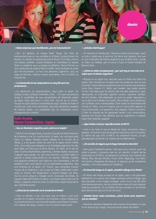 diseño
—¿Ustedes distribuyen?
—Sí, hacemos la distribución. Tenemos nuestro local propio. Hace
un año y medio que lo abrimos. No tiene solo zapatos, sino que
es una multimarca de Diseño argentino que se llama Aires. Queda
en Tokio, en Odaiba, que es como si fuera el Puerto Madero de
Buenos Aires.
—¿Cómo se visten las japonesas?, ¿por qué hay un mercado en el
Japón para el Diseño argentino?
—Porque en el Japón hay mercado para el Diseño de todos los
países. Hay mercado en el Japón para los productos que no son
comunes. Si bien para los productos que son masivos hay empresas
como Zara, Forever 21, H&M, que invaden, que tienen precios
mucho más bajos que los precios del mercado argentino y que,
obviamente, el comprador japonés compra, requieren también
de otro Diseño, más elaborado, ya que hay poder adquisitivo y
una cultura de la Moda muy fuerte. No la Moda como tendencia,
sino la Moda como individualidad. Están todos los diseñadores del
mundo en Tokio. Uno se imagina que el consumidor japonés es
muy conservador, y el argentino, más riesgoso. Todo lo contrario.
Si bien la mayoría de los japoneses tiende a ser conservadora,
siempre son mucho más abiertos que los argentinos a comprar
cosas más coloridas, jugadas.
—¿Qué viniste a buscar específicamente al MICA?
—Vine a ver todo lo que es Moda de mujer, accesorios, ropa y
zapatos. Lo bueno es que vimos gente muy buena que no conocía.
La última vez que vine al MICA, me sorprendí mucho, ya que
pensaba que conocería a la mayoría de los diseñadores.
—¿Te acordás de alguno que te haya llamado la atención?
—Nos gustó Soledad Kussrow, Calis (que ya la conocía, pero me
volvió a gustar), y tenemos que ver un montón. A partir de las
entrevistas en el MICA, se generaron contactos muy buenos con
Pebeta Teta, Mundo Estudio, Pimpi Smith, Baginbag, June Iskin,
Juli Santini y Rigoberta del Tesouro. A algunos ya les mandamos
pedidos, y con otros estamos en tratativas.
—El boom del tango en el Japón, ¿también influye en la Moda?
—El boom del tango ya pasó en el Japón, pero a los japoneses
siempre les va a gustar una imagen europea como el tango, que
está asociado a una imagen europea. Junto con el uso del color
(más latinoamericano), da una combinación que es lo que nosotros
estamos vendiendo. Es un Diseño de tipo europeo en las formas
pero latinoamericano en el uso del color.
—Ustedes hacen cosas exclusivas, ¿cómo hacen para exportar?,
¿les es rentable?
—Nosotros estamos trabajando para nuestro local propio. Lo que
no es venta al por mayor, nos gusta tener piezas de Diseño.
—Estas empresas que identificaste, ¿son de Indumentaria?
—Son, en general, de Joyería Textil. Tengo una chica de
Indumentaria que es muy vendible en el Brasil: Lucrecia Sonet, de
Rosario. Su silueta es totalmente para el Brasil. El Chulita, pintura
con piedra, también. Susana Masabeu es maravillosa en Joyería
Textil; la verdad es que su trabajo es bellísimo. Silvina Romero es
otra productora de Joyería Textil increíble. Hace bordados en paño
que me encantaron. Le hice una pequeña sugerencia: que, en
lugar de broches, utilizara imanes escondidos. Pero el diseño es
muy bonito.
—La devolución de los compradores es muy útil para los
productores…
—La devolución es importantísima. Aquí están el Japón, los
Estados Unidos, el Brasil, Colombia, Chile… Con que una persona
tenga la posibilidad de que compradores de diferentes países
les digan «Esto está bien» o «Está mal», eso les da un camino.
Porque no todos tienen la posibilidad de viajar. Ustedes les traen el
mundo acá, y eso es lo maravilloso. Aquí hay trescientos invitados
de setenta países, una posibilidad que un empresario nunca
conseguiría por sí mismo.
Iván Acuña					
Meme Corporation, Japón
—Sos un diseñador argentino, pero ¿vivís en el Japón?
—MefuiaviviralJapónhacecincoaños.EstudiéacáAdministración
de Empresas y me fui a perfeccionar al Japón con una beca para
hacer un máster. Siempre quería trabajar en el mundo de la
Moda, y, a los pocos meses de estar en el Japón (como medio
año), una amiga que trabajaba en la Embajada argentina me dijo
que había una feria que se llama Rooms, en Tokio, en la que se
veían muchos diseñadores argentinos y donde estaban buscando
a alguien para ayudar. Yo, para ese entonces, ya podía hablar el
japonés y estaba traduciendo en los estands. También cuidaba
una pequeña exhibición que había en una universidad, y de ahí
empecé a tener una relación con los diseñadores argentinos. Hay
una empresa en el Japón, H.P. France, que compraba muchas
marcas de la Argentina y con la que yo había colaborado cuatro
veces en Rooms. Me preguntaron si quería trabajar con ellos.
Así fue como empecé a trabajar como comprador de Moda. Ni
siquiera había terminado el máster y ya estaba relacionado con la
Moda, y viajando a Buenos Aires. En definitiva, estaba haciendo lo
que realmente quería.
—¿Cómo fue tu evolución en el mundo de la Moda?
—Pasó un tiempo, y con una socia, que es chilena y que vivió
siempre en el Japón, armamos una empresa y ahora trabajamos
muy fuertemente con una marca de zapatos que se llama Comialco.
Son zapatos de tango, y tienen una muy buena repercusión.
33Noticias de ExportAr
 