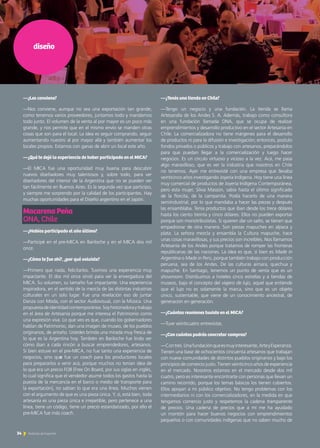 —¿Tenés una tienda en Chile?
—Tengo un negocio y una fundación. La tienda se llama
Artesandía de los Andes S. A. Además, trabajo como consultora
en una fundación llamada ONA, que se ocupa de realizar
emprendimientos y desarrollo productivo en el sector Artesanía en
Chile. La comercializadora no tiene márgenes para el desarrollo
de productos ni para la difusión e investigación; entonces, postulo
fondos privados o públicos y trabajo con artesanos, preparándolos
para que puedan llegar a la comercialización y luego hacer
negocios. Es un círculo virtuoso y vicioso a la vez. Acá, me pasa
algo maravilloso, que es ver la industria que nosotros en Chile
no tenemos. Ayer me entrevisté con una empresa que llevaba
veinticinco años investigando Joyería Indígena. Hoy tiene una línea
muy comercial de productos de Joyería Indígena Contemporánea,
pero esta mujer, Silvia Massón, sabía hasta el último significado
de la florcita, de la campanita. Podía hacerlo de una manera
semiindustrial, por lo que mandaba a hacer las piezas y después
las ensamblaba. Tenía productos que iban desde los trece dólares
hasta los ciento treinta y cinco dólares. Ellos no pueden exportar
porque son monotributistas. Si quieren dar un salto, se tienen que
empadronar de otra manera. Son piezas mapuches en alpaca y
plata. La señora mezcla y ensambla la Cultura mapuche, hace
unas cosas maravillosas, y sus precios son increíbles. Nos llamamos
Artesanía de los Andes porque tratamos de romper las fronteras
republicanas de las naciones. La idea es que, si bien es Made in
Argentina o Made in Perú, porque también trabajo con producción
peruana, sea de los Andes. De las culturas aimara, quechua y
mapuche. En Santiago, tenemos un punto de venta que es un
showroom. Distribuimos a hoteles cinco estrellas y a tiendas de
museos, bajo el concepto del viajero de lujo, aquel que entiende
que el lujo no es solamente la marca, sino que es un objeto
único, sustentable, que viene de un conocimiento ancestral, de
generación en generación.
—¿Cuántas reuniones tuviste en el MICA?
—Tuve veinticuatro entrevistas.
—¿Con cuántos podrás concretar compras?
—Contres.Unafundaciónqueesmuyinteresante,ArteyEsperanza.
Tienen una base de ochocientos cincuenta artesanos que trabajan
con nueve comunidades de distintos pueblos originarios y bajo los
principios de comercio justo. Tienen veinticinco años de experiencia
en el mercado. Nosotros estamos en el mercado desde dos mil
cuatro, pero es interesante encontrarte con personas que llevan un
camino recorrido, porque los temas básicos los tienen cubiertos.
Ellos apoyan a mi público objetivo. No tengo problemas con los
intermediarios ni con los comercializadores, en la medida en que
tengamos comercio justo y respetemos la cadena transparente
de precios. Una cadena de precios que a mí me ha ayudado
un montón para hacer buenos negocios con emprendimientos
pequeños o con comunidades indígenas que no saben mucho de
diseño
—¿Les conviene?
—Nos conviene, aunque no sea una exportación tan grande;
como tenemos varios proveedores, juntamos todo y mandamos
todo junto. El volumen de la venta al por mayor es un poco más
grande, y nos permite que en el mismo envío se manden otras
cosas que son para el local. La idea es seguir comprando, seguir
aumentando nuestro al por mayor allá y también aumentar los
locales propios. Estamos con ganas de abrir un local este año.
—¿Qué te dejó la experiencia de haber participado en el MICA?
—El MICA fue una oportunidad muy buena para descubrir
nuevos diseñadores muy talentosos y, sobre todo, para ver
diseñadores del interior de la Argentina que no se pueden ver
tan fácilmente en Buenos Aires. Es la segunda vez que participo,
y siempre me sorprendo por la calidad de los participantes. Hay
muchas oportunidades para el Diseño argentino en el Japón.
Macarena Peña				
ONA, Chile
—¿Habías participado el año último?
—Participé en el pre-MICA en Bariloche y en el MICA dos mil
once.
—¿Cómo te fue ahí?, ¿por qué volviste?
—Primero que nada, felicitarlos. Tuvimos una experiencia muy
impactante. El dos mil once sirvió para ver la envergadura del
MICA. Su volumen, su tamaño fue impactante. Una experiencia
inspiradora, en el sentido de la mezcla de las distintas industrias
culturales en un solo lugar. Fue una revelación eso de juntar
Danza con Moda, con el sector Audiovisual, con la Música. Una
propuestadeidentidadcontemporánea.Soyhistoriadoraytrabajo
en el área de Artesanía porque me interesa el Patrimonio como
una expresión viva. Lo que veo es que, cuando los gobernadores
hablan de Patrimonio, dan una imagen de museo, de los pueblos
originarios, de antaño. Ustedes brinda una mirada muy fresca de
lo que es la Argentina hoy. También en Bariloche fue lindo ver
cómo iban a cada rincón a buscar emprendedores, artesanos.
Si bien estuve en el pre-MICA, no fue tanto una experiencia de
negocios, sino que fue un coach para los productores locales
para prepararlos a venir acá, porque muchos no tenían idea de
lo que era un precio FOB [Free On Board, por sus siglas en inglés,
lo cual significa que el vendedor asume todos los gastos hasta la
puesta de la mercancía en el barco o medio de transporte para
la exportación], no sabían lo que era una línea. Muchos vienen
con el argumento de que es una pieza única. Y, sí, está bien, toda
artesanía es una pieza única e irrepetible, pero pertenece a una
línea, tiene un código, tiene un precio estandarizado, por ello el
pre-MICA fue más coach.
34 Noticias de ExportAr
 