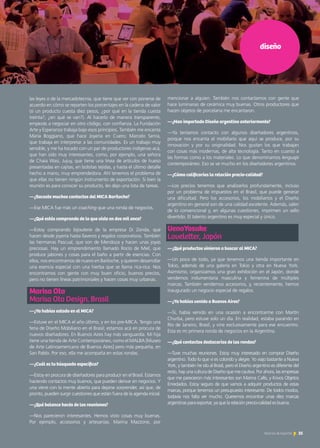 diseño
las leyes o de la mercadotecnia, que tiene que ver con ponerse de
acuerdo en cómo se reparten los porcentajes en la cadena de valor
(si un producto cuesta diez pesos, ¿por qué en la tienda cuesta
treinta?, ¿en qué se van?). Al hacerlo de manera transparente,
empezás a negociar en otro código, con confianza. La Fundación
Arte y Esperanza trabaja bajo esos principios. También me encanta
María Boggiano, que hace Joyería en Cuero; Marcelo Senra,
que trabaja en interpretar a las comunidades. Es un trabajo muy
sensible, y me ha tocado con un par de productores indígenas acá,
que han sido muy interesantes, como, por ejemplo, una señora
de Chaia Wasi, Jujuy, que tiene una línea de artículos de hueso
presentadas en cajitas, en bolsitas tejidas, y hasta el último detalle
hecho a mano, muy emprendedora. Ahí tenemos el problema de
que ellas no tienen ningún instrumento de exportación. Si bien la
reunión es para conocer su producto, les dejo una lista de tareas.
—¿Sacaste muchos contactos del MICA Bariloche?
—Ese MICA fue más un coaching que una ronda de negocios.
—¿Qué estás comprando de lo que viste en dos mil once?
—Estoy comprando bijouterie de la empresa Di Zonda, que
hacen desde joyería hasta llaveros y regalos corporativos. También
las hermanas Pascual, que son de Mendoza y hacen unas joyas
preciosas. Hay un emprendimiento llamado Rocío de Miel, que
produce jabones y cosas para el baño a partir de esencias. Con
ellos, nos encontramos de nuevo en Bariloche, y quieren desarrollar
una esencia especial con una hierba que se llama rica-rica. Nos
encontramos con gente con muy buen oficio, buenos precios,
pero no tienen líneas patrimoniales y hacen cosas muy urbanas.
Marisa Ota 	
Marisa Ota Design, Brasil
—¿Ya habías estado en el MICA?
—Estuve en el MICA el año último, y en los pre-MICA. Tengo una
feria de Diseño Mobiliario en el Brasil; estamos acá en procura de
nuevos diseñadores. En Buenos Aires hay más vanguardia. Mi hija
tiene una tienda de Arte Contemporáneo, como el MALBA [Museo
de Arte Latinoamericano de Buenos Aires] pero más pequeña, en
San Pablo. Por eso, ella me acompaña en estas rondas.
—¿Cuál es tu búsqueda específica?
—Estoy en procura de diseñadores para producir en el Brasil. Estamos
haciendo contactos muy buenos, que pueden derivar en negocios. Y
una viene con la mente abierta para dejarse sorprender, así que, de
pronto, pueden surgir cuestiones que están fuera de la agenda inicial.
—¿Qué balance hacés de las reuniones?
—Nos parecieron interesantes. Hemos visto cosas muy buenas.
Por ejemplo, accesorios y artesanías. Marina Mazzone, por
mencionar a alguien. También nos contactamos con gente que
hace luminarias de cerámica muy buenas. Otros productores que
hacen objetos de porcelana me encantaron.
—¿Han importado Diseño argentino anteriormente?
—Ya teníamos contacto con algunos diseñadores argentinos,
porque nos encanta el mobiliario que aquí se produce, por su
innovación y por su originalidad. Nos gustan los que trabajan
con cosas más modernas, de alta tecnología. Tanto en cuanto a
las formas como a los materiales. Lo que denominamos lenguaje
contemporáneo. Eso se ve mucho en los diseñadores argentinos.
—¿Cómo calificarías la relación precio-calidad?
—Los precios tenemos que analizarlos profundamente, incluso
por un problema de impuestos en el Brasil, que puede generar
una dificultad. Pero los accesorios, los mobiliarios y el Diseño
argentino en general son de una calidad excelente. Además, salen
de lo convencional y, en algunas cuestiones, imprimen un sello
divertido. El talento argentino es muy especial y único.
UenoYosuke 		
Loveletter, Japón
—¿Qué productos vinieron a buscar al MICA?
—Un poco de todo, ya que tenemos una tienda importante en
Tokio, además de una galería en Tokio y otra en Nueva York.
Asimismo, organizamos una gran exhibición en el Japón, donde
vendemos indumentaria masculina y femenina de múltiples
marcas. También vendemos accesorios, y, recientemente, hemos
inaugurado un negocio especial de regalos.
—¿Ya habías venido a Buenos Aires?
—Sí, había venido en una ocasión a encontrarme con Martín
Churba, pero estuve solo un día. En realidad, estaba parando en
Río de Janeiro, Brasil, y vine exclusivamente para ese encuentro.
Esta es mi primera ronda de negocios en la Argentina.
—¿Qué contactos destacarías de las rondas?
—Tuve muchas reuniones. Estoy muy interesado en comprar Diseño
argentino. Todo lo que vi es colorido y alegre. Yo viajo bastante a Nueva
York, y también he ido al Brasil, pero el Diseño argentino es diferente del
resto, hay una cultura de Diseño que me cautiva. Por ahora, las empresas
que me parecieron más interesantes son Marina Callis, y Krivos Objetos
Enredados. Estoy seguro de que vamos a adquirir productos de estas
marcas, porque tenemos un presupuesto interesante. De todos modos,
todavía nos falta ver mucho. Queremos encontrar unas diez marcas
argentinas para exportar, ya que la relación precio-calidad es buena.
35Noticias de ExportAr
 