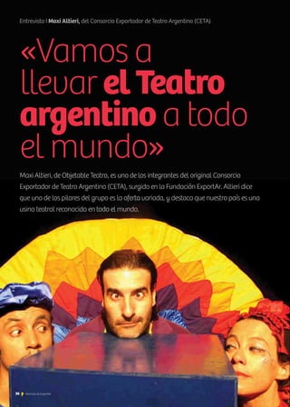 «Vamos a
llevar elTeatro
argentino a todo
el mundo»
Maxi Altieri, de Objetable Teatro, es uno de los integrantes del original Consorcio
Exportador de Teatro Argentino (CETA), surgido en la Fundación ExportAr. Altieri dice
que uno de los pilares del grupo es la oferta variada, y destaca que nuestro país es una
usina teatral reconocida en todo el mundo.
Entrevista I Maxi Altieri, del Consorcio Exportador de Teatro Argentino (CETA)
36 Noticias de ExportAr
 