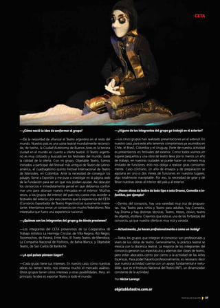 37Noticias de ExportAr
—¿Cómo nació la idea de conformar el grupo?
—De la necesidad de afianzar el Teatro argentino en el resto del
mundo. Nuestro país es una usina teatral mundialmente reconoci-
da; de hecho, la Ciudad Autónoma de Buenos Aires es la tercera
ciudad en el mundo en cuanto a oferta teatral. El Teatro argenti-
no es muy cotizado y buscado en los festivales del mundo, dada
la calidad de la oferta. Con mi grupo, Objetable Teatro, fuimos
invitados a participar del festival más antiguo de Teatro de Latino-
américa, el cuadragésimo quinto Festival Internacional de Teatro
de Manizales, en Colombia. Ante la necesidad de conseguir los
pasajes, llamé a ExportAr y me puse a investigar en la página web
de la Fundación para ver en qué nos podían ayudar. Así descubrí
los consorcios e inmediatamente pensé en que debíamos confor-
mar uno para alcanzar nuevos mercados en el exterior. Muchas
veces, a los grupos del interior del país nos cuesta más acceder a
festivales del exterior; por eso creemos que la experiencia del CETA
(Consorcio Exportador de Teatro Argentino) es sumamente intere-
sante. Intentamos armar un consorcio con mucho federalismo. Nos
interesaba que fuera una experiencia nacional.
—¿Quiénes son los integrantes del grupo y de dónde provienen?
—Los integrantes del CETA provenimos de La Cooperativa de
Trabajo Artístico La Hormiga Circular, de Villa Regina, Río Negro;
Tocomochos, de Paraná, Entre Ríos; El Trasto Teatro, de Mendoza;
La Compañía Nacional de Fósforos, de Bahía Blanca; y Objetable
Teatro, de San Carlos de Bariloche.
—¿A qué países piensan llegar?
—Cada grupo tiene sus intereses. En nuestro caso, como nuestras
obras no tienen texto, nos interesa mucho el mercado asiático.
Otros grupos tienen otros intereses y otras posibilidades. Pero, en
principio, la idea es exportar Teatro a todo el mundo.
—¿Alguno de los integrantes del grupo ya trabajó en el exterior?
—Los cinco grupos han realizado presentaciones en el exterior. En
nuestro caso, para este año tenemos compromisos ya asumidos en
Chile, el Brasil, Colombia y el Uruguay. Parte de nuestra actividad
es presentarnos en festivales del exterior. Como todos vivimos en
lugares pequeños y una obra de teatro lleva por lo menos un año
de trabajo, en nuestras ciudades se puede hacer un número muy
limitado de funciones; esto nos obliga a realizar giras constante-
mente. Caso contrario, un año de ensayos y de preparación se
agotaría en uno o dos meses de funciones en nuestros lugares,
algo totalmente inaceptable. Por eso, la necesidad de girar y de
llevar nuestras obras al interior del país y al exterior.
—¿Hacen obras de teatro de todo tipo o solo Drama, Comedia o In-
fantiles, por ejemplo?
—Dentro del consorcio, hay una variedad muy rica de propues-
tas. Hay Teatro para niños y Teatro para adultos, hay Comedia,
hay Drama y hay distintas técnicas. Teatro, títeres, clown, teatro
de objetos, etcétera. Creemos que esta es una de las fortalezas del
consorcio, ya que nuestra oferta es muy rica y variada.
—Actualmente, ¿lo hacen profesionalmente o como un hobby?
—Todos los grupos que integran el consorcio son profesionales y
viven de sus obras de teatro. Generalmente, la práctica teatral se
mezcla con la docencia teatral. La mayoría de los integrantes del
consorcio generan sus espectáculos y además dan clases de teatro,
pero están abocados ciento por ciento a la actividad de las Artes
Escénicas. Para poder hacerlo profesionalmente, es necesario decir
que nuestra actividad cuenta con un apoyo fundamental e inelu-
dible, que es el Instituto Nacional del Teatro (INT), un dinamizador
constante de la actividad.
objetableteatro.com.ar
CETA
Por Héctor Lorenzo
 