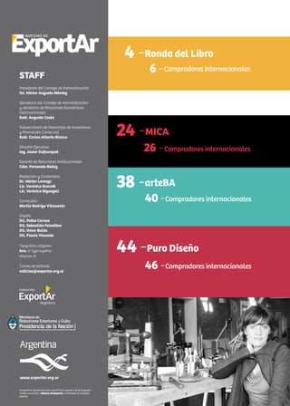 2 Noticias de ExportAr
Se autoriza la reproducción total o parcial de los artículos y de las fotografías
citando como fuente a Noticias de ExportAr, el Newsletter de Fundación
ExportAr.
www.exportar.org.ar
STAFF
Presidente del Consejo de Administración
Dn. Héctor Augusto Méndez
Secretario del Consejo de Administración
y secretario de Relaciones Económicas
Internacionales
Emb. Augusto Costa
Subsecretario de Desarrollo de Inversiones
y Promoción Comercial
Emb. Carlos Alberto Bianco
Director Ejecutivo
Ing. Javier Dufourquet
Gerente de Relaciones Institucionales
Cdor. Fernando Núñez
Redacción y Contenidos
Dr. Héctor Lorenzo
Lic. Verónica Scornik
Lic. Verónica Biganzoli
Corrección
Martín Rodrigo Villasante
Diseño
DG. Pablo Caruso
DG. Sebastián Feinsilber
DG. Omar Baldo
DG. Flavia Visconte
Tipografías utilizadas
Bree, © Type together
Alegreya, ©
Correo de lectores
noticias@exportar.org.ar
4 -Ronda del Libro
6 -Compradores internacionales
24 -MICA
26 -Compradores internacionales
38 -arteBA
40 -Compradores internacionales
44 -Puro Diseño
46 -Compradores internacionales
 
