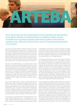 38 Noticias de ExportAr
Luis Adur, Presidente de ADEPIA
	ARTEBA
La semana de la Feria arteBA constituye el momento de mayor
impacto y visibilidad para las Artes Visuales, un período de atrac-
ción turística y efervescencia cultural en la Ciudad Autónoma de
Buenos Aires. El poder de convocatoria del evento, que reúne más
de 120.000 visitantes en cinco días, lo convierte en una cita inelu-
dible de la agenda cultural y social. Además, como punto de en-
cuentro para los distintos actores del medio, esta feria contribuye
al crecimiento de la escena artística local, y eso también la ubica,
definitivamente, en el contexto latinoamericano e internacional.
Este año, la Feria arteBA reforzó su cariz internacional, lo cual se
plasmó en el aumento de la oferta de galerías del exterior, la parti-
cipación de un mayor número de curadores extranjeros que lidera-
ron los diferentes proyectos, y la presencia de referentes clave en el
mundo del Arte internacional que participaron en el Open Fórum
de la Feria con un programa de conferencias y debates realizados
en dicho auditorio, diseñado nada menos que por el arquitecto
Clorindo Testa, creador, entre otras construcciones, del edificio de
la Biblioteca Nacional, quien había nacido en Nápoles, Italia, en
diciembre de 1923, y falleció en abril último en Buenos Aires, a
los 89 años.
Una vez más, arteBA se llevó a cabo en La Rural, Predio Ferial de
Buenos Aires, donde se presentaron 85 galerías de Arte de la Ar-
gentina, el Brasil, Chile, Colombia, los Estados Unidos, el Perú y el
Uruguay, que participaron en el cuerpo principal y también en la
sección Barrio Joven, el área de las obras de artistas emergentes.
El espacio U-TURN se convirtió en un importante canal de entrada
del Arte Contemporáneo internacional en la Argentina, que reu-
nió el trabajo de más de 20 artistas representados por 15 galerías
nacionales, del Brasil, Alemania, México, el Perú, España y Suiza.
En consonancia con el fomento de la internacionalización, la Fun-
dación ExportAr adoptó este año un rol significativo con un no-
vedoso «Programa de Networking», que, del 22 al 27 de mayo
último, abarcó una serie de actividades para profesionales del Arte
Contemporáneo internacional. Curadores, directores de diversas
instituciones (museos, centros de Arte y colecciones) y de residen-
cias artísticas de todo el mundo se dieron cita en Buenos Aires para
participar en sesiones personales y en encuentros grupales que les
permitieron capitalizar su estadía gracias al intercambio de expe-
riencias profesionales con sus colegas argentinos.
El «Programa de Networking» se ideó con el objetivo de desarro-
llar una plataforma para promover el conocimiento y la interac-
ción entre los profesionales más influyentes del medio artístico.
Las actividades se concibieron de acuerdo con los intereses de los
invitados, a fin de estimular la creación de redes, las alianzas y las
colaboraciones entre la escena artística argentina y del exterior.
Fueron convocados cinco reconocidos profesionales internaciona-
les del universo del Arte, a saber: Jaime Ceron, director de Artes
Visuales del Ministerio de Cultura de Colombia (Bogotá, Colom-
bia); Taiyana Pimentel Paradoa, directora de la Sala de Arte Públi-
co Siqueiros (México DF, México); Julieta Isabel Isidra, de E-FLUX
(México DF, México); Moacir Tavares Rodrigues dos Anjos Júnior,
de la Fundação Joaquim Nabuco (Recife, Brasil); Paulo Vicelli, de la
Pinacoteca do Estado de São Paulo (San Pablo, Brasil).
Si bien la agenda de actividades se diseñó especialmente según los
intereses profesionales de cada invitado, se efectuaron encuentros
grupales por categoría (Directores y Curadores de Museos, Directo-
res de Residencias); encuentros One to One, entre un profesional o
galerista argentino y uno extranjero; y otras actividades que involu-
craron a los invitados del exterior en la escena educativa argentina.
También se realizó una visita especial a la sección editorial de la
Feria para que los invitados pudieran conocer una selección de li-
bros, publicaciones y proyectos editoriales independientes, y, como
consecuencia, establecer vínculos con la producción teórico-crítica
del país. No obstante la Fundación ExportAr ya había estado en la
Feria arteBA en otras ocasiones, es la primera vez que participa con
un programa de esta índole, que causó una gran repercusión. Se
generaron más de 90 contactos, el 35 % de los cuales, aproxima-
Es una de las ferias de Arte Contemporáneo más importantes de Latinoamérica.
En los últimos tiempos, el creciente interés en la difusión artística a través
de arteBA tuvo muy buena recepción, tanto entre el público como entre los
expositores que, cada año más numerosos, acercan sus propuestas para exhibir
en la muestra.
 