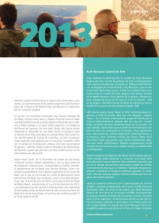 2013
arteBA 2013
Ruth Benzacar Galería de Arte
Cabe destacar la participación en arteBA de Ruth Benzacar
Galería de Arte, una de las galerías de Arte Contemporáneo
más importantes del país. Fundada en 1965 por Ruth Benza-
car, es dirigida por la hija de Ruth, Orly Benzacar, y por la nie-
ta de Ruth, Mora Vacal, quien, si bien se incorporó hace unos
cuatro años al mundo del Arte, asegura que estuvo inmersa
en él desde siempre. «Crecí dentro de la galería. Siempre es-
tuve rodeada de obras, en mi casa, en lo de mi abuela… está
en la sangre», dice Mora Vacal, sin dejar de mencionar que su
madre forma parte de este proyecto desde 1990.
«Mi abuela quería hacer llegar el Arte Contemporáneo ar-
gentino a todo el mundo, pero eso vino después —explica
Vacal—. En el ámbito internacional, surgió el interés por la
Cultura latinoamericana después del año dos mil, cuando
hubo un boom de Arte Contemporáneo en el mundo». En
este sentido, Vacal aclara que el perfil de Ruth Benzacar Ga-
lería de Arte fue cambiando en el tiempo. «Hoy representa-
mos, esencialmente, artistas argentinos contemporáneos, y
la mayoría, vivos. Tenemos artistas que hacen video; otros
que hacen fotos, que pintan, que hacen instalaciones; algu-
nos que hacen performance. Nuestra programación anual
incluye catorce muestras que nuclean artistas ya establecidos
y emergentes».
Sobre el sistema de selección de obras, Vacal cuenta que du-
rante muchos años utilizaron el concurso Currículum Cero
para descubrir nuevos talentos. Este certamen nacional, que
ya no se realiza, les permitía postularse a todos los artistas
menores de 30 años que no hubieran realizado ninguna ex-
posición individual ni tampoco hubieran ganado un certa-
men. «De ese concurso salieron muchos artistas que hoy son
parte de nuestro plantel».
Vacal se muestra conforme con la participación en la Feria
arteBA, y destaca la repercusión de la joven artista Florencia
Rodríguez Giles, así como la del estand que Ruth Benzacar
Galería de Arte tenía en la sección U-TURN. Esta especialis-
ta expresa también el deseo de conquistar nuevos mercados
para el Arte argentino. «Estaría bueno poner un pie más fir-
me en Europa y además, a corto plazo, en el Asia», acota Va-
cal, y luego añade con orgullo que Ruth Benzacar fue la úni-
ca galería argentina admitida en la Feria Art Basel, de Suiza.
www.ruthbenzacar.com 39Noticias de ExportAr
damente, podría transformarse en operaciones comerciales o pro-
yectos. Los representantes de las galerías argentinas que formaron
parte del «Programa de Networking» manifestaron su optimismo
por los contactos surgidos.
En cuanto a los resultados comerciales, Iciar Sánchez Mangas, de
Art Basel, compró varias obras, y Taiyana Pimentel informó haber
acordado exhibiciones de la artista argentina Marta Minujín en Mé-
xico y haber invitado a un joven artista argentino a la residencia
del Museo de Siqueiros. Por otro lado, Moacir dos Santos estaría
interesado en desarrollar en San Pablo, Brasil, un proyecto sobre
la relación entre Arte y Sociedad en Latinoamérica. Para Jaime Ce-
rón, del Ministerio de Cultura de Colombia, «el Arte Contempo-
ráneo argentino está pasando por un muy buen momento, tanto
por la calidad de la producción artística como por los proyectos
de gestión»; además, elogió Cerón el «Programa de Networking»
de ExportAr, puesto que permitió a la Feria arteBA lucirse con los
intercambios que ella facilita.
Según Paulo Vicelli, de la Pinacoteca do Estado de São Paulo,
«encontré muchos artistas interesantes y con un gran potencial
de proyección internacional». Entusiasmada se mostró, también,
la representante de Art Basel, Iciar Sánchez Mangas, quien con-
templa la posibilidad de incluir galerías argentinas en el circuito Art
Basel, por lo que ya ha enviado los costos de participación tanto
para la Feria Art Basel, que se llevará a cabo en la ciudad de Basel,
Suiza, del 19 al 22 de junio de 2014, como para la Feria Art Basel
de Miami Beach, prevista entre el 5 y el 8 de diciembre de 2013,
y considerada la reunión de Arte Contemporáneo más importante
de los Estados Unidos (la tercera feria de este circuito es la Feria Art
Basel de la isla de Hong Kong, en la China, que se efectuará del 15
al 18 de mayo de 2014).
 