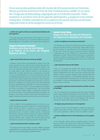 41Noticias de ExportAr
—¿Cuáles son, según tu criterio, las características distintivas del
Arte argentino?
—No estoy capacitado para describir el Arte argentino con tanta
profundidad. En el Brasil, hay una importante tradición de apreciar
el Arte argentino. Es muy diverso, con muchos artistas talentosos.
Taiyana Pimentel Paradoa		
Directora de la Sala de Arte Público 	
y La Tallera, en el marco del Proyecto
Siqueiros, México
—¿Qué características tienen los museos que dirigís?
—Nuestros museos tienen la peculiaridad de haber sido los dos
últimos estudios que tuvo antes de morir Siqueiros [José de Jesús
Alfaro Siqueiros, más conocido como David Alfaro Siqueiros, uno
de los tres grandes exponentes del muralismo mexicano, junto
con Diego Rivera y José Clemente Orozco]. En uno de ellos, se
realizó todo el trabajo importante de la última época de Siquei-
ros, el hoy conocido Polyforum. En los tres últimos años, han sido
remodelados arquitectónicamente y, al mismo tiempo, hemos res-
taurado toda la capa muralística que tenemos en ambos espacios
de Siqueiros. Nuestra particularidad como institución es que esta-
blecemos un diálogo con las posturas del Arte Contemporáneo
que están específicamente enfocadas en los discursos relativos a
la relación entre Arte y Política, a las connotaciones de lo público
en el Arte y, por último, a la experimentación. Son las tres líneas
que guían nuestro trabajo, porque, curiosamente, Siqueiros las
enunció tanto teórica como plásticamente desde una época muy
temprana. Te diría que nuestros museos están más basados en el
legado intelectual de Siqueiros que en la obra visual únicamente.
—¿Qué te interesó de arteBA?
—Venir a arteBA te da la posibilidad de estar en la Feria, de con-
versar y de negociar proyectos pendientes con artistas argentinos.
Hemos logrado concretar un proyecto con la artista Marta Mi-
nujín, que se presentará en la Sala de Arte Público Siqueiros, en
septiembre de dos mil catorce. También estamos considerando
dos nombres de artistas jóvenes locales para nuestras residencias
internacionales de Arte. He conversado con curadoras para ver si
logramos también invitar a alguien crítico de Arte Joven que esté
interesado en participar en nuestra Escuela de Crítica de Arte.
—¿Cómo encontraste la Feria? ¿Ya habías venido?
—Sí, la última vez fue en dos mil diez. Creo que la calidad ha mejorado
considerablemente. Las galerías seleccionadas tienen una calidad impe-
cable. Hoy veo muy buenas galerías y excelentes artistas.
41Noticias de ExportAr
Jaime Cerón Silva				
Asesor de Artes Visuales del Ministerio 	
de Cultura de la República de Colombia
—¿Cuál es el objetivo de tu presencia en esta feria?
—El Ministerio de Cultura de Colombia promueve la actividad ar-
tística en el ámbito nacional e internacional. Abarca todos los cam-
pos de la Cultura. Yo soy el director de Artes Visuales de la cartera.
Por esa razón, tengo a mi cargo un programa de becas, pasantías
y residencias que se está trabajando en Latinoamérica. Estamos
preparando una gran muestra de Arte internacional, y, justamente,
una de las curadoras es argentina, Florencia Malbrán. Mi presencia
aquí está ligada a la responsabilidad que tengo como funcionario
del Ministerio.
—¿Qué evaluación hacés de esta arteBA?
—Para mí, es interesante la muestra. Nos gustaría generar una
especie de intercambio. Me refiero a que un artista colombiano
tenga la posibilidad de venir dos o tres meses a Buenos Aires para
exhibir sus obras, y viceversa. Debemos hacer articulaciones entre
la Feria y nuestro Ministerio. La Feria arteBA está mejor que nun-
ca. La actividad paralela es impresionante. Las colecciones privadas
son increíbles. La apertura de posibilidades es enorme. Se pueden
generar muchas iniciativas.
—¿Las galerías argentinas mostraron interés en exhibir sus obras
en Colombia?
—Sí, y nos gustaría que más galerías argentinas vayan a Bogotá.
Nuestro viaje también está relacionado con esa intención. Cuando
se cruzan las fronteras, se empiezan a generar más proyectos. Esta
vez, la Feria ha mostrado cosas más arriesgadas y más diversas.
Creo que la muestra tiene más proyección internacional.
—En Bogotá, ¿hay mercado para el Arte argentino?
—Desde que nació, la Feria de Bogotá ha tenido más galerías ex-
tranjeras que locales. De hecho, para buscar una galería colombia-
na es un reto gigantesco. Además, la Feria ha vendido muy bien.
—¿Existen similitudes entre el Arte colombiano y el Arte argenti-
no?
—Hay similitudes, porque tenemos pasados políticos cercanos.
Hay una creencia que supone que el Arte abre memorias en la
sensibilidad y que permite superar las crisis.También compartimos
artistas sofisticados, formal y conceptualmente.
Cinco reconocidos profesionales del mundo del Arte provenientes de Colombia,
México y el Brasil visitaron la Feria de Arte Contemporáneo arteBA, en el marco
del «Programa de Networking» organizado por la Fundación ExportAr. Todos
resaltaron el excelente nivel de las galerías participantes, y elogiaron a los artistas
emergentes. También coincidieron en la apertura de nuevos vínculos comerciales
originada tanto en dicho programa como en la Feria.
 
