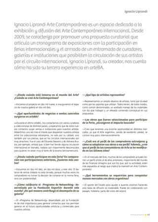 43Noticias de ExportAr
Ignacio Liprandi Arte Contemporáneo es un espacio dedicado a la
exhibición y difusión del Arte Contemporáneo internacional. Desde
2009, se caracteriza por promover una propuesta curatorial que
articula un cronograma de exposiciones con la participación en
ferias internacionales y el armado de un entramado de curadores,
galerías e instituciones que posibiliten la circulación de sus artistas
por el circuito internacional. Ignacio Liprandi, su creador, nos cuenta
cómo ha sido su tercera experiencia en arteBA.
43Noticias de ExportAr
—¿Desde cuándo está inmerso en el mundo del Arte?
¿Cuándo se creó Arte Contemporáneo?
—Iniciamos el proyecto en dos mil nueve, e inauguramos el espa-
cio de nuestra galería en dos mil diez.
—¿Qué oportunidades de negocios o ventas concretas
surgieron en arteBA?
—Durante el último arteBA, nos contactamos con varios curadores
y coleccionistas de distintos países, y esperamos que de estos nue-
vos contactos surjan ventas e invitaciones para nuestros artistas.
Advertimos una vez más el interés que despiertan nuestros artistas
entre los coleccionistas extranjeros, no solo por su calidad, sino
también por sus precios, que en los circuitos internacionales son
muy atractivos. Fue el caso de Eduardo Navarro y de Adriana Bus-
tos, por ejemplo, artistas que, si bien han tenido alguna circulación
internacional en bienales, todavía son mayormente desconocidos
para quienes no están muy al tanto de la escena latinoamericana.
—¿Desde cuándo participan en esta feria? En compara-
ción con participaciones anteriores, ¿tuvieron más ven-
tas?
—Estuvimos en dos mil diez, en dos mil doce, y este año. El ba-
lance de ventas todavía no está cerrado, porque muchas veces los
compradores no toman la decisión de comprar en la misma feria,
sino con posterioridad.
—¿Cómo calificaría el «Programa de Networking» de-
sarrollado por la Fundación ExportAr durante este
evento? ¿De qué manera contribuyó al desempeño de su
galería?
—El «Programa de Networking» desarrollado por la Fundación
es de vital importancia para generar contactos que nos permitan
generar en el futuro oportunidades artísticas y comerciales para
nuestros artistas.
—¿Qué tipo de artistas representan?
—Representamos un amplio abanico de artistas, tanto por la edad
como por los soportes que utilizan. Todos tienen, de todos modos,
como común denominador, un aceitado manejo de los materiales
con los que trabajan y un elevado contenido conceptual en sus
propuestas.
—Las obras que fueron seleccionadas para participar
de la Feria, ¿alcanzaron el impacto buscado?
—Creo que tenemos una enorme oportunidad en distintos mer-
cados, ya que el Arte argentino, siendo de excelente calidad, se
conoce muy poco internacionalmente.
—¿Cuál era el perfil de los compradores extranjeros y
cómo se adaptaron sus obras a ese perfil? Además, ¿cree
que el perfil de los consumidores de Arte se ha modifica-
do en los últimos años?
—En el mercado del Arte, muchos de los compradores actuales tie-
nen un perfil similar al de años anteriores, mayormente del mundo
de las Finanzas (imagino que son los que, por su actividad, están
más expuestos al riesgo que implica la inversión en Arte Contem-
poráneo).
—¿Qué herramientas se requerirían para conquistar
nuevos mercados con obras argentinas?
—El aporte del Estado para ayudar a quienes estamos haciendo
esta tarea de difusión es invalorable. Puede ser colaborando con
pasajes, hotelería, parte del costo del estand.
Ignacio Liprandi
 