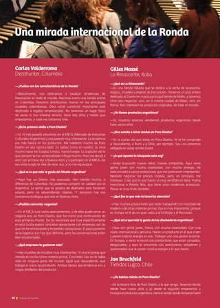 Carlos Valderrama		
Decohunter, Colombia
—¿Cuáles son las características de tu tienda?
—Básicamente, nos dedicamos a localizar tendencias de
Decoración en todo el mundo. Nacimos como una tienda online
en Colombia. Nosotros distribuimos marcas en las principales
ciudades colombianas. Otro canal comercial importante está
destinado a regalos empresariales. No tenemos un lugar físico
de venta ni nos interesa tenerlo. Hace tres años y medio que
empezamos, y cada vez crecemos más.
—¿Es tu primera visita a Puro Diseño?
—Sí. El mes pasado estuvimos en el MICA [Mercado de Industrias
Culturales Argentinas] y nos pareció muy interesante. La tendencia
era más básica en los productos. Me hablaron mucho de Puro
Diseño en esa oportunidad. En países como el nuestro, se mira
mucho hacia los Estados Unidos, hacia Europa. La tradición de lo
que siempre se ha comercializado influye mucho. Pero me decidí a
venir por primera vez a Buenos Aires y a participar en el MICA. De
esa visita surgió la idea de estar acá, y no me equivoqué.
—¿Qué es lo que más te gusta del Diseño argentino?
—Aquí hay un Diseño más avanzado. Han crecido mucho, a
diferencia de Colombia. No podemos competir en calidad con la
Argentina. La gente que se gradúa de diseñador está haciendo
estand, pero no desarrollando objetos. Y tampoco hay esa
conciencia ecológica que veo en Buenos Aires.
—¿Pudiste concretar negocios?
—En el MICA tuve varios acercamientos, y de ellos pude cerrar un
negocio acá, en Puro Diseño, que fue como una continuación de
esas primeras charlas. De las reuniones que tuve específicamente
en esta ronda espero concretar operaciones con empresas con las
que me he entrevistado y he pedido cotizaciones. El paso posterior
de la logística aún hay que definirlo, pero las conversaciones están
bien encaminadas.
—¿Qué empresas te gustaron más?
—Hay muebles de encastre muy interesantes. Vi una empresa que
maneja el corcho como materia prima, Corchetes. Eso no lo había
visto en ninguna parte del mundo. Igual que Vacavaliente, que
trabaja el cuero reconstituido. Ambos tienen esa tendencia eco y
magia alrededor del producto.
Gilles Massé						
La Rinascente, Italia
—¿Qué es La Rinascente?
—Es una tienda italiana que se dedica a la venta de accesorios,
regalos, muebles y objetos de Decoración. Tenemos un piso entero
dedicado al Diseño en nuestra principal tienda de Milán, y tenemos
otros dos negocios: uno, en la misma ciudad de Milán; otro, en
Roma. Nos interesan los productos originales, de todo el mundo.
—¿Ya tienen productos argentinos?
—Sí, nosotros estamos vendiendo productos argentinos desde
hace varios años.
—¿Has venido a otras rondas en Puro Diseño?
—Es la cuarta vez que estoy en Puro Diseño. Ya le he comprado
a Vacavaliente, a Rumi y a Onix, por ejemplo. Soy una presencia
obligada en estas rondas [risas].
—¿A qué apunta tu búsqueda esta vez?
—Estoy buscando nuevas ideas, nuevas compañías. Aquí viene
gente joven con mucha creatividad, con mucha energía. He
seleccionado a varios productores que me parecieron interesantes.
Necesito negociar los precios todavía, pero, en principio, me
interesan. Creo que lo que hacen es muy vendible en Italia. Podría
mencionar a Pebeta Teta, que tiene unos modernos accesorios.
Planar es muy lindo también.
—¿Qué fue lo que más te llamó la atención?
—Hay muchos productores que están trabajando con reciclado de
madera y de otras materias primas. Eso es muy importante, porque
en Europa se le da un gran valor a la Ecología y al Reciclado.
—¿Qué es lo que más te gusta de los diseñadores argentinos?
—Que son gente joven, fresca, con mucha creatividad. Con una
visión internacional y genuina. Hacen un producto en el que creen
y ponen toda la energía en eso. Trabajan con una pasión enorme.
En Europa, a veces te reunís con productores que están cansados,
desganados, y aquí te encontrás con aventureros, soñadores y
apasionados que le ponen mucha energía a lo que hacen.
Jan Bruchfeld				
Tiendas Luzco, Chile
—¿Ya habías estado en Puro Diseño?
—Es la tercera feria de Puro Diseño a la que vengo. Tenemos tienda
desde hace nueve años y ya desde el segundo empezamos a
incorporar productos argentinos. Hemos tenido desde lámparas hasta
Una mirada internacional de la Ronda
46 Noticias de ExportAr
 