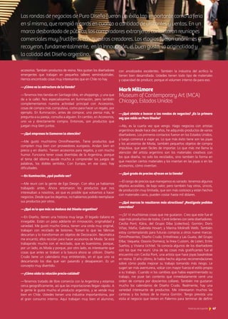 accesorios. También productos de resina. Nos gustan los diseñadores
emergentes que trabajan en pequeños talleres semiindustriales.
Hemos encontrado cosas muy interesantes que en Chile no hay.
—¿Cómo es la estructura de la tienda?
—Tenemos tres tiendas en Santiago (dos, en shoppings, y una que
da a la calle). Nos especializamos en Iluminación, pero también
complementamos nuestra actividad principal con Accesorios,
cosas de compra más compulsiva, como para hacer un regalo, por
ejemplo. En Iluminación, antes de comprar, uno piensa más, le
pregunta a su pareja, consulta a alguien. En cambio, en Accesorios,
uno va y directamente compra. Entonces, son productos que
juegan muy bien juntos.
—¿Qué empresas te llamaron la atención?
—Me gustó muchísimo OmniPresentes. Tiene productos que
compiten muy bien con proveedores europeos. Andan bien en
precio y en diseño. Tienen accesorios para regalos, y con mucho
humor. Funciona tener cosas divertidas de la Argentina, porque
el tema del idioma ayuda mucho a comprender los juegos de
palabras, los dobles sentidos. Con Europa, en ese caso, hay
dificultades.
—En Iluminación, ¿qué pudiste ver?
—Me reuní con la gente de Ego Design. Con ellos ya habíamos
trabajado antes. Ahora retomaron los productos que nos
interesaban a nosotros, así que es posible que volvamos a hacer
negocios. Desde que los dejamos, no habíamos podido reemplazar
sus productos por otros.
—¿Qué es lo que más se destaca del Diseño argentino?
—En Diseño, tienen una historia muy larga. El legado italiano es
innegable. Están un paso adelante en innovación, originalidad y
variedad. Me gustó mucho Greca, tienen una onda muy original,
trabajan con reciclado de botones. Toman lo que las fábricas
descartan y lo transforman en objetos de Decoración. Neumática
me encantó; ellos reciclan para hacer accesorios de Moda. Se está
trabajando mucho con el reciclado, que es buenísimo, porque,
por un lado, es Moda y porque, por otro lado, es interesante que
cosas que antes se tiraban a la basura ahora se utilicen. Diseño
Crudo tiene un calendario muy entretenido, en el que uno va
descartando los días que van pasando y desaparecen. Es un
concepto muy divertido.
—¿Cómo viste la relación precio-calidad?
—Tenemos tratado de libre comercio con la Argentina y estamos
cerca geográficamente, así que las importaciones llegan rápido. A
la gente le gusta mucho el producto argentino, y se vende muy
bien en Chile. Ustedes tienen una industria importantísima, por
el gran consumo interno. Aquí trabajan muy bien el aluminio,
con anodizados excelentes. También la industria del acrílico la
tienen bien desarrollada. Ustedes tienen todo tipo de materiales
y capacidad de producir, porque el volumen interno da para eso.
Mark Millmore				
Museum of Contemporary Art (MCA)
Chicago, Estados Unidos
—¿Qué viniste a buscar a las rondas de negocios? ¿Es la primera
vez que estás en Puro Diseño?
—No, es la cuarta vez que vengo. Hago negocios con artistas
argentinos desde hace diez años, he adquirido productos de varios
diseñadores. Los primeros contactos fueron en los Estados Unidos,
y luego comencé a viajar yo. Lo que más éxito tiene son las joyas
y los accesorios de Moda, también pequeños objetos de compra
impulsiva, que sean fáciles de importar. Lo que más me llama la
atención del artista argentino son los materiales creativos con
los que diseña, no solo los reciclados, sino también la forma en
que mezclan ciertos materiales y los insertan en las joyas o en los
accesorios, cómo inventan.
—¿Qué grado de precios ofrecen en la tienda?
—El rango de precios que manejamos es variado: tenemos algunos
objetos accesibles, de bajo valor, pero también hay otros, únicos,
de producción muy limitada, que son más costosos y están hechos
con materiales caros, pueden costar hasta mil dólares.
—¿Qué marcas te resultaron más atractivas? ¿Realizaste pedidos
concretos?
—¡Sí! Vi muchísimas cosas que me gustaron. Creo que este fue el
viaje más productivo de todos. Cerré órdenes con siete diseñadores:
Cecilia Pont; Käira, del Grupo Diba [colectivo]; Gorrión; Doris
Viñas; Mafia; Gabriela Hovart; y Marina Molinelli Wells. También
estoy contemplando para futuras compras a otros nueve marcas:
OmniPresentes; Diseño Crudo; Entrelíneas y Las Guata, del Grupo
Diba; Vaqueta; Ossorio Domecq; la línea Custom, de Listen; Entre
Sueños; y Viviana Uchitel. Ya conocía algunos de los diseñadores
con los que me reuní. Una de las cosas más gratificantes fue el
encuentro con Cecilia Pont, una artista que hace joyas basándose
en resina. El año último, le había hecho algunas recomendaciones
sobre cómo podía mejorar su trabajo tomando más riesgo. Le
sugerí ser más aventurera, volcar con mayor fuerza el estilo propio
a su trabajo. Cuando vi los cambios que había experimentado su
trabajo, me puse tan contento que inmediatamente cerré una
orden de compra por doscientos collares. También me gustaron
mucho los calendarios de Diseño Crudo. Realmente, hay una
variedad interesante de productos. Me interesaron muchos las
carteras y los bolsos de la marca Gorrión. Tengo prevista una
visita al negocio que tienen en Palermo para terminar de definir
Las rondas de negocios de Puro Diseño fueron un éxito tan importante como la feria
en sí misma, que rompió récords en cuanto a cantidad de visitantes y ventas. En un
marco desbordado de público, los compradores extranjeros concretaron reuniones
comerciales muy fructíferas con nuestros creadores. Los elogios fueron unánimes y
recayeron, fundamentalmente, en la innovación, el buen gusto, la originalidad y
la calidad del Diseño argentino.
47Noticias de ExportAr
 